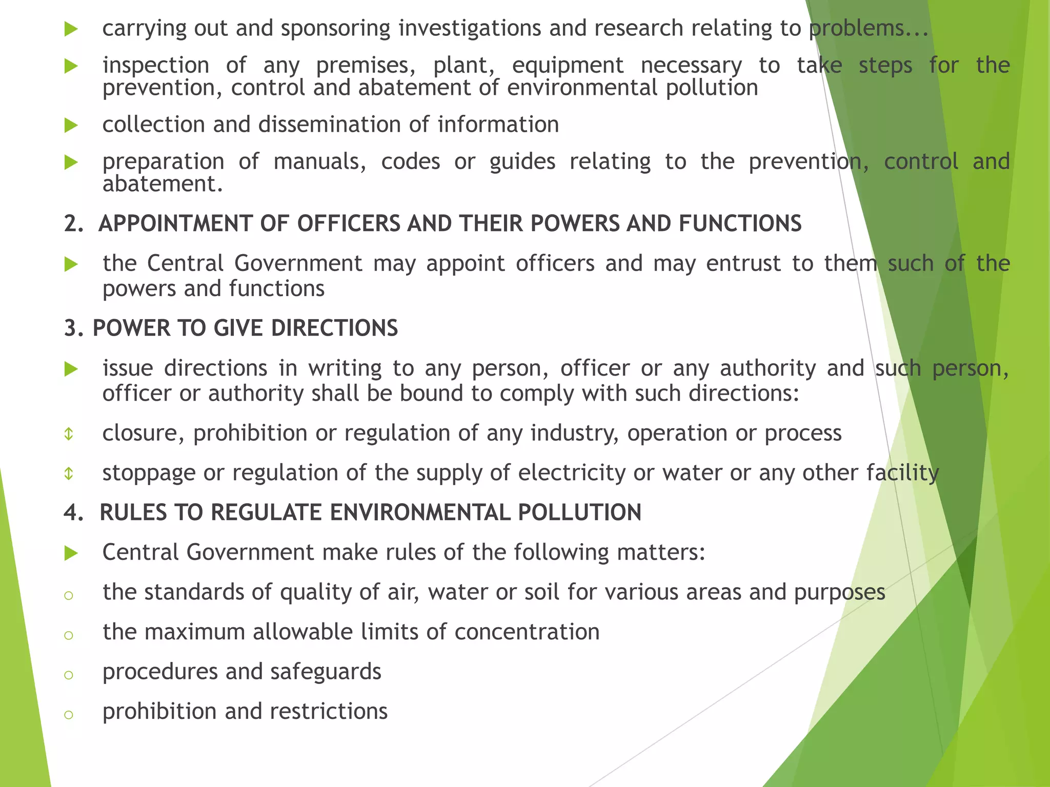 carrying out and sponsoring investigations and research relating to problems...
 inspection of any premises, plant, equipment necessary to take steps for the
prevention, control and abatement of environmental pollution
 collection and dissemination of information
 preparation of manuals, codes or guides relating to the prevention, control and
abatement.
2. APPOINTMENT OF OFFICERS AND THEIR POWERS AND FUNCTIONS
 the Central Government may appoint officers and may entrust to them such of the
powers and functions
3. POWER TO GIVE DIRECTIONS
 issue directions in writing to any person, officer or any authority and such person,
officer or authority shall be bound to comply with such directions:
 closure, prohibition or regulation of any industry, operation or process
 stoppage or regulation of the supply of electricity or water or any other facility
4. RULES TO REGULATE ENVIRONMENTAL POLLUTION
 Central Government make rules of the following matters:
o the standards of quality of air, water or soil for various areas and purposes
o the maximum allowable limits of concentration
o procedures and safeguards
o prohibition and restrictions
 