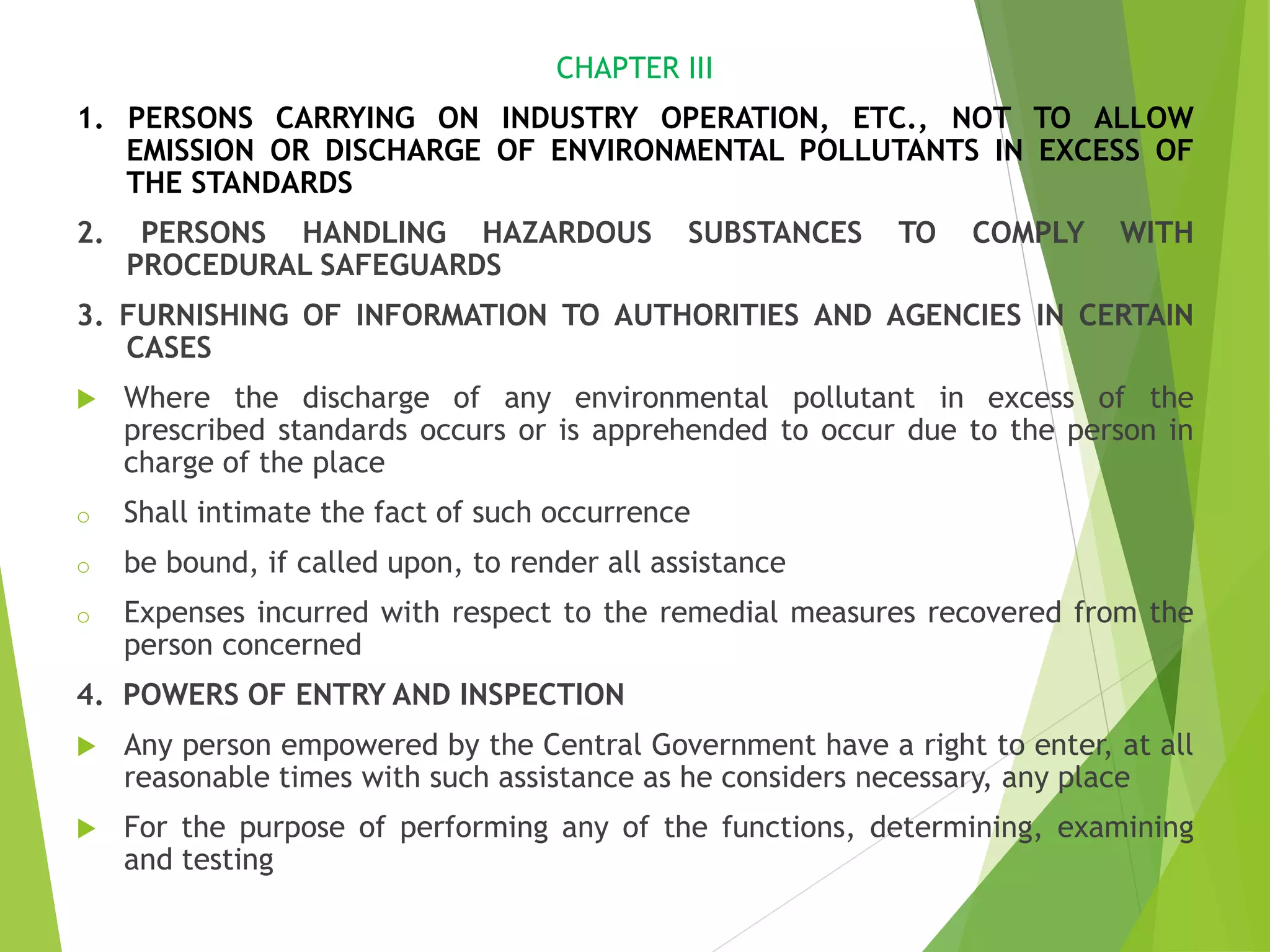 CHAPTER III
1. PERSONS CARRYING ON INDUSTRY OPERATION, ETC., NOT TO ALLOW
EMISSION OR DISCHARGE OF ENVIRONMENTAL POLLUTANTS IN EXCESS OF
THE STANDARDS
2. PERSONS HANDLING HAZARDOUS SUBSTANCES TO COMPLY WITH
PROCEDURAL SAFEGUARDS
3. FURNISHING OF INFORMATION TO AUTHORITIES AND AGENCIES IN CERTAIN
CASES
 Where the discharge of any environmental pollutant in excess of the
prescribed standards occurs or is apprehended to occur due to the person in
charge of the place
o Shall intimate the fact of such occurrence
o be bound, if called upon, to render all assistance
o Expenses incurred with respect to the remedial measures recovered from the
person concerned
4. POWERS OF ENTRY AND INSPECTION
 Any person empowered by the Central Government have a right to enter, at all
reasonable times with such assistance as he considers necessary, any place
 For the purpose of performing any of the functions, determining, examining
and testing
 