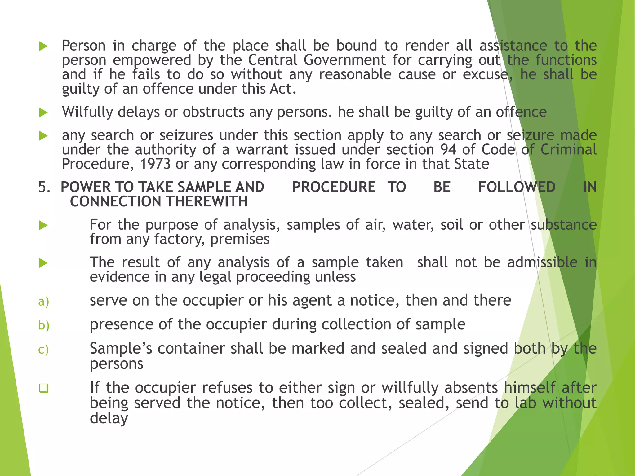  Person in charge of the place shall be bound to render all assistance to the
person empowered by the Central Government for carrying out the functions
and if he fails to do so without any reasonable cause or excuse, he shall be
guilty of an offence under this Act.
 Wilfully delays or obstructs any persons. he shall be guilty of an offence
 any search or seizures under this section apply to any search or seizure made
under the authority of a warrant issued under section 94 of Code of Criminal
Procedure, 1973 or any corresponding law in force in that State
5. POWER TO TAKE SAMPLE AND PROCEDURE TO BE FOLLOWED IN
CONNECTION THEREWITH
 For the purpose of analysis, samples of air, water, soil or other substance
from any factory, premises
 The result of any analysis of a sample taken shall not be admissible in
evidence in any legal proceeding unless
a) serve on the occupier or his agent a notice, then and there
b) presence of the occupier during collection of sample
c) Sample’s container shall be marked and sealed and signed both by the
persons
 If the occupier refuses to either sign or willfully absents himself after
being served the notice, then too collect, sealed, send to lab without
delay
 
