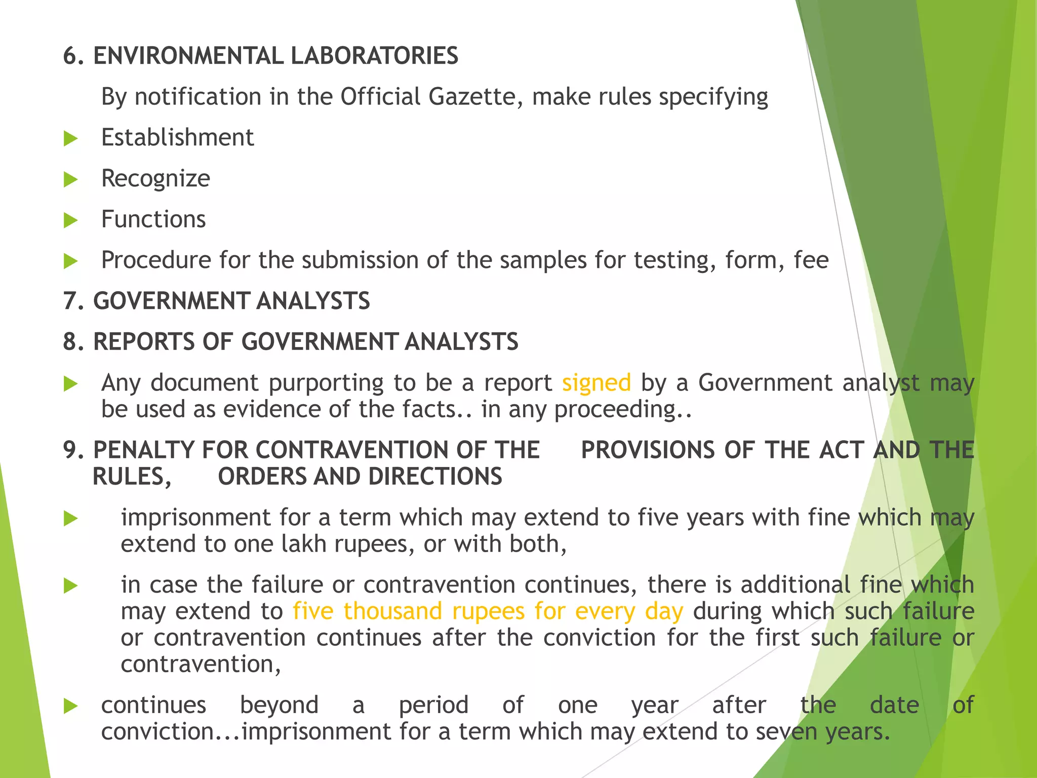 6. ENVIRONMENTAL LABORATORIES
By notification in the Official Gazette, make rules specifying
 Establishment
 Recognize
 Functions
 Procedure for the submission of the samples for testing, form, fee
7. GOVERNMENT ANALYSTS
8. REPORTS OF GOVERNMENT ANALYSTS
 Any document purporting to be a report signed by a Government analyst may
be used as evidence of the facts.. in any proceeding..
9. PENALTY FOR CONTRAVENTION OF THE PROVISIONS OF THE ACT AND THE
RULES, ORDERS AND DIRECTIONS
 imprisonment for a term which may extend to five years with fine which may
extend to one lakh rupees, or with both,
 in case the failure or contravention continues, there is additional fine which
may extend to five thousand rupees for every day during which such failure
or contravention continues after the conviction for the first such failure or
contravention,
 continues beyond a period of one year after the date of
conviction...imprisonment for a term which may extend to seven years.
 