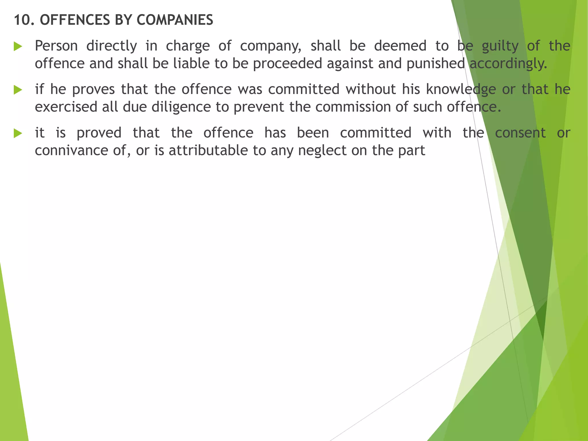 10. OFFENCES BY COMPANIES
 Person directly in charge of company, shall be deemed to be guilty of the
offence and shall be liable to be proceeded against and punished accordingly.
 if he proves that the offence was committed without his knowledge or that he
exercised all due diligence to prevent the commission of such offence.
 it is proved that the offence has been committed with the consent or
connivance of, or is attributable to any neglect on the part
 