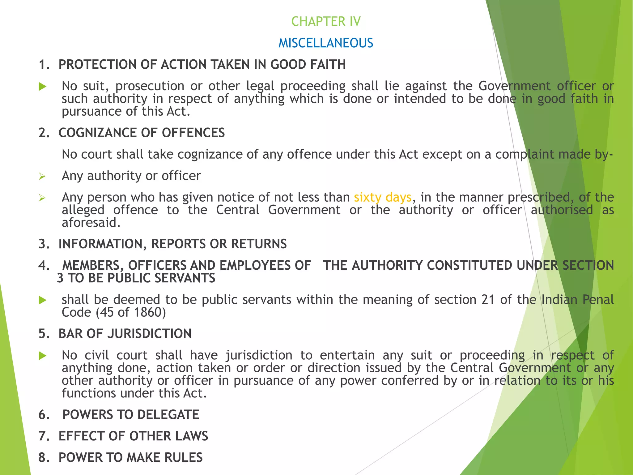 CHAPTER IV
MISCELLANEOUS
1. PROTECTION OF ACTION TAKEN IN GOOD FAITH
 No suit, prosecution or other legal proceeding shall lie against the Government officer or
such authority in respect of anything which is done or intended to be done in good faith in
pursuance of this Act.
2. COGNIZANCE OF OFFENCES
No court shall take cognizance of any offence under this Act except on a complaint made by-
 Any authority or officer
 Any person who has given notice of not less than sixty days, in the manner prescribed, of the
alleged offence to the Central Government or the authority or officer authorised as
aforesaid.
3. INFORMATION, REPORTS OR RETURNS
4. MEMBERS, OFFICERS AND EMPLOYEES OF THE AUTHORITY CONSTITUTED UNDER SECTION
3 TO BE PUBLIC SERVANTS
 shall be deemed to be public servants within the meaning of section 21 of the Indian Penal
Code (45 of 1860)
5. BAR OF JURISDICTION
 No civil court shall have jurisdiction to entertain any suit or proceeding in respect of
anything done, action taken or order or direction issued by the Central Government or any
other authority or officer in pursuance of any power conferred by or in relation to its or his
functions under this Act.
6. POWERS TO DELEGATE
7. EFFECT OF OTHER LAWS
8. POWER TO MAKE RULES
 
