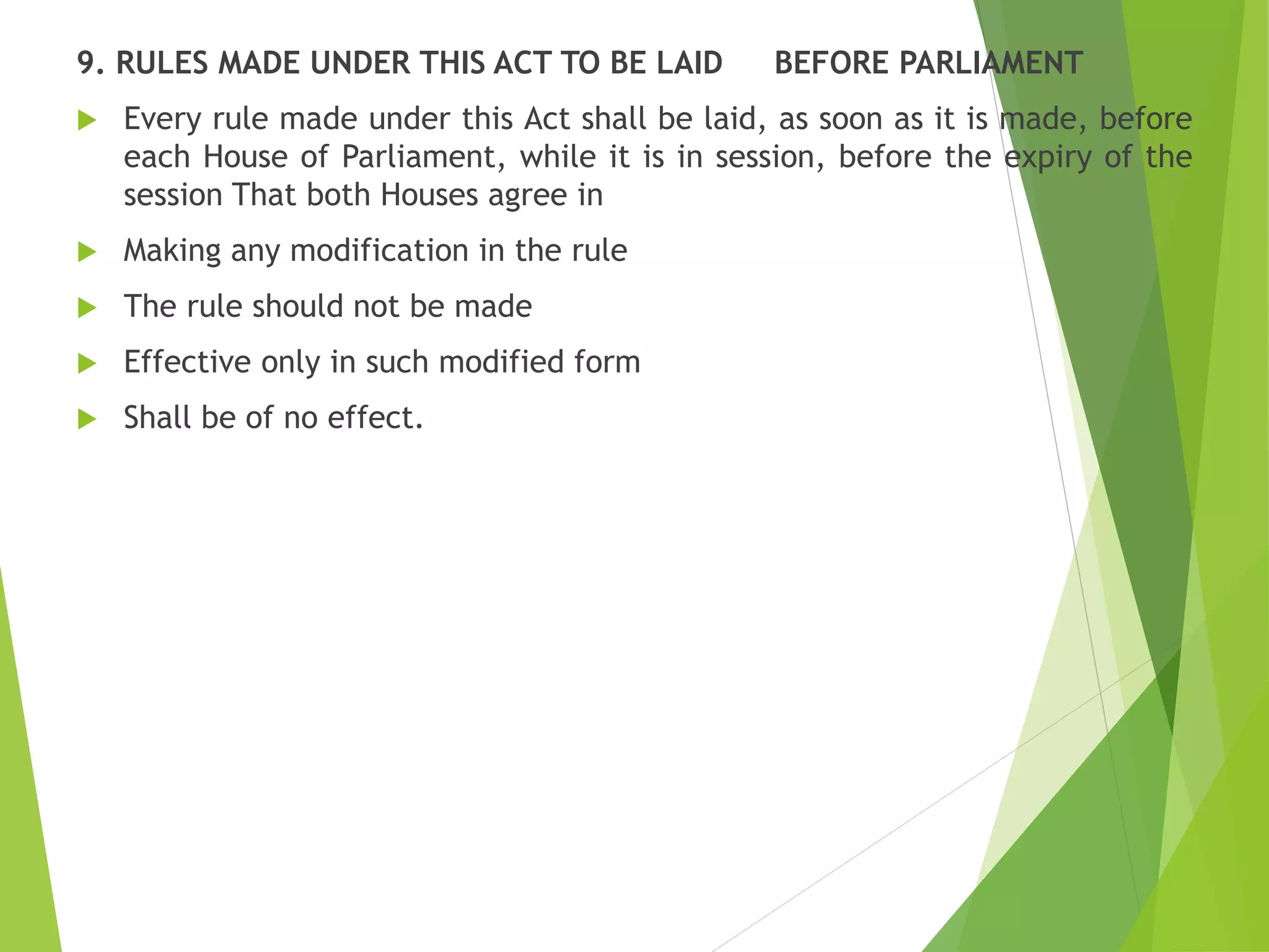 9. RULES MADE UNDER THIS ACT TO BE LAID BEFORE PARLIAMENT
 Every rule made under this Act shall be laid, as soon as it is made, before
each House of Parliament, while it is in session, before the expiry of the
session That both Houses agree in
 Making any modification in the rule
 The rule should not be made
 Effective only in such modified form
 Shall be of no effect.
 