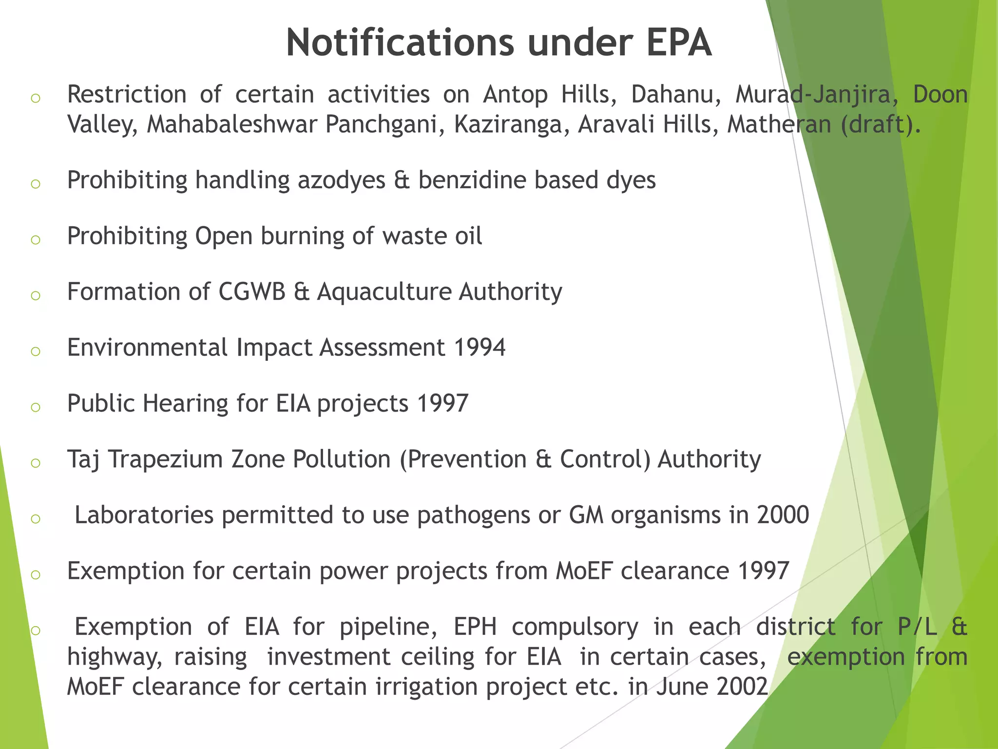 Notifications under EPA
o Restriction of certain activities on Antop Hills, Dahanu, Murad-Janjira, Doon
Valley, Mahabaleshwar Panchgani, Kaziranga, Aravali Hills, Matheran (draft).
o Prohibiting handling azodyes & benzidine based dyes
o Prohibiting Open burning of waste oil
o Formation of CGWB & Aquaculture Authority
o Environmental Impact Assessment 1994
o Public Hearing for EIA projects 1997
o Taj Trapezium Zone Pollution (Prevention & Control) Authority
o Laboratories permitted to use pathogens or GM organisms in 2000
o Exemption for certain power projects from MoEF clearance 1997
o Exemption of EIA for pipeline, EPH compulsory in each district for P/L &
highway, raising investment ceiling for EIA in certain cases, exemption from
MoEF clearance for certain irrigation project etc. in June 2002
 