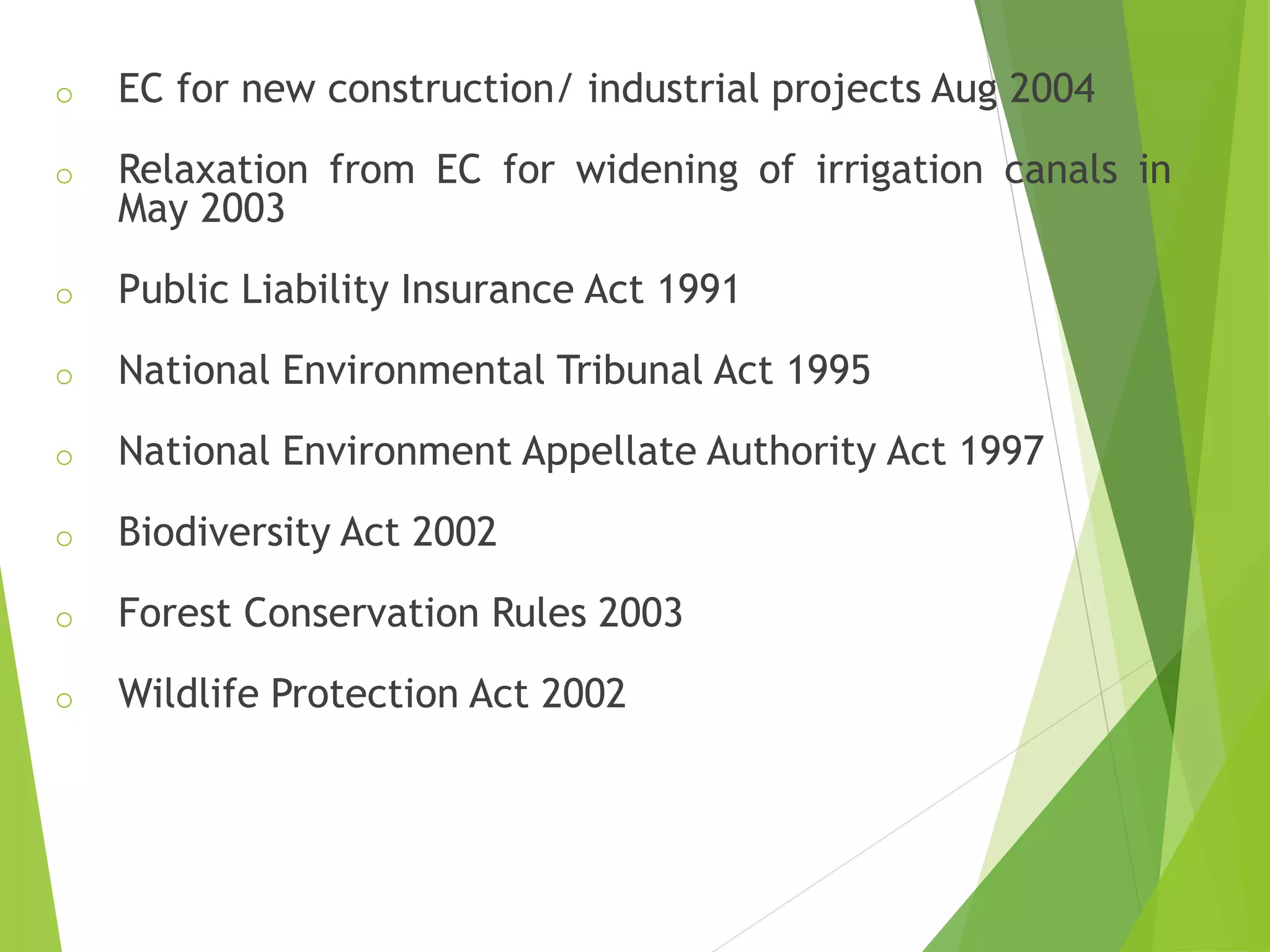 o EC for new construction/ industrial projects Aug 2004
o Relaxation from EC for widening of irrigation canals in
May 2003
o Public Liability Insurance Act 1991
o National Environmental Tribunal Act 1995
o National Environment Appellate Authority Act 1997
o Biodiversity Act 2002
o Forest Conservation Rules 2003
o Wildlife Protection Act 2002
 