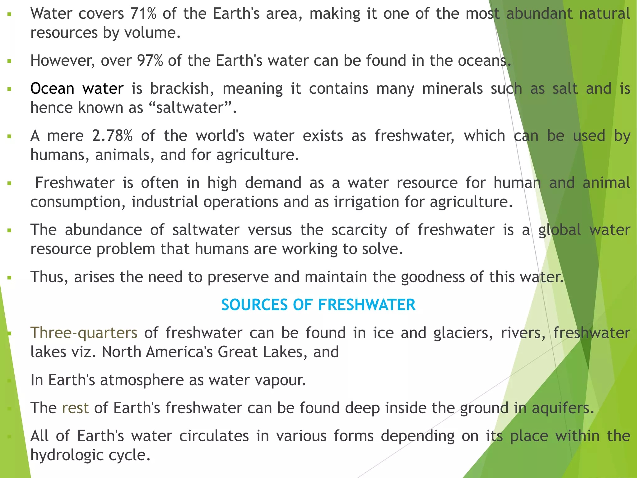  Water covers 71% of the Earth's area, making it one of the most abundant natural
resources by volume.
 However, over 97% of the Earth's water can be found in the oceans.
 Ocean water is brackish, meaning it contains many minerals such as salt and is
hence known as “saltwater”.
 A mere 2.78% of the world's water exists as freshwater, which can be used by
humans, animals, and for agriculture.
 Freshwater is often in high demand as a water resource for human and animal
consumption, industrial operations and as irrigation for agriculture.
 The abundance of saltwater versus the scarcity of freshwater is a global water
resource problem that humans are working to solve.
 Thus, arises the need to preserve and maintain the goodness of this water.
SOURCES OF FRESHWATER
 Three-quarters of freshwater can be found in ice and glaciers, rivers, freshwater
lakes viz. North America's Great Lakes, and
 In Earth's atmosphere as water vapour.
 The rest of Earth's freshwater can be found deep inside the ground in aquifers.
 All of Earth's water circulates in various forms depending on its place within the
hydrologic cycle.
 