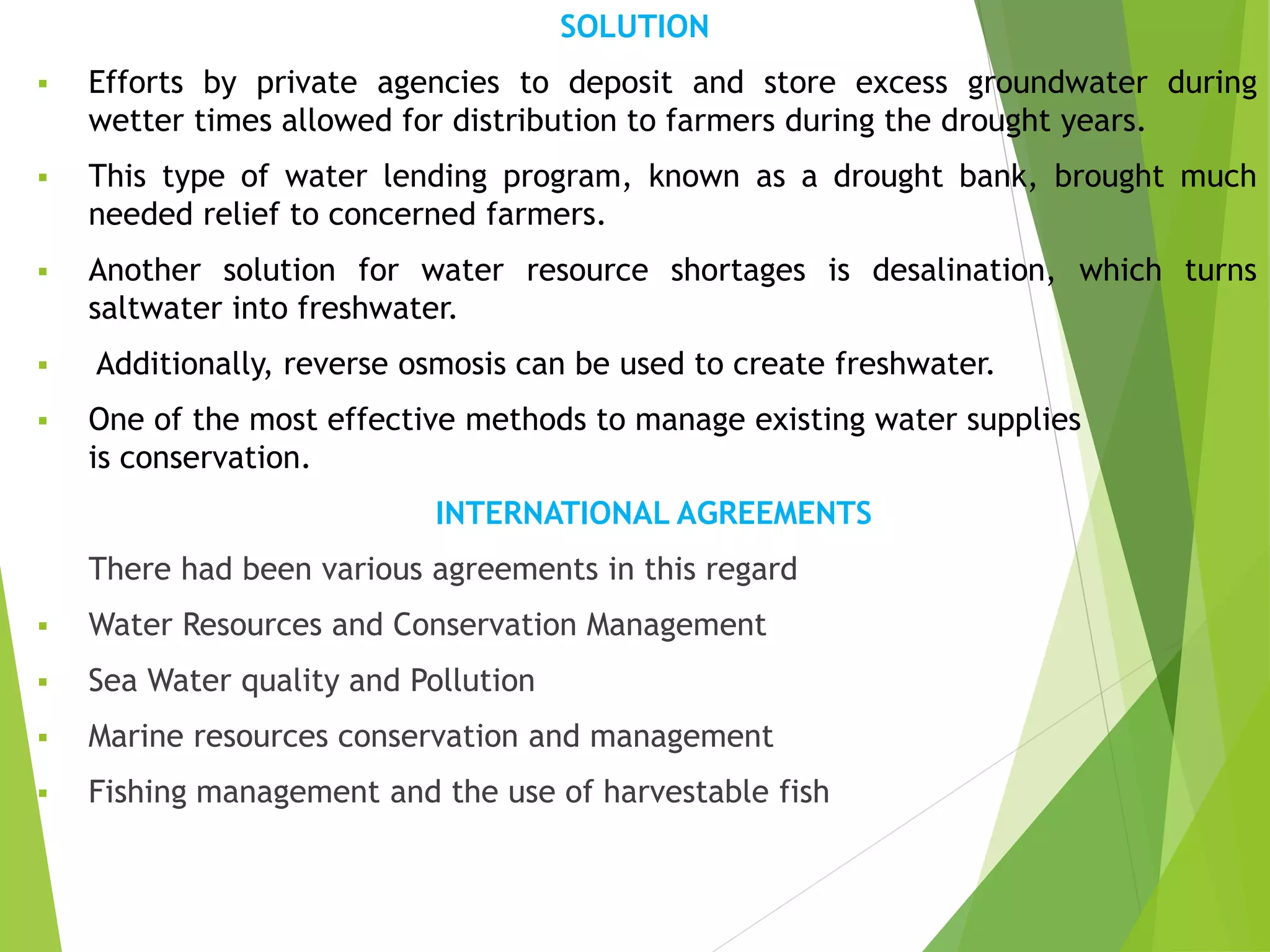SOLUTION
 Efforts by private agencies to deposit and store excess groundwater during
wetter times allowed for distribution to farmers during the drought years.
 This type of water lending program, known as a drought bank, brought much
needed relief to concerned farmers.
 Another solution for water resource shortages is desalination, which turns
saltwater into freshwater.
 Additionally, reverse osmosis can be used to create freshwater.
 One of the most effective methods to manage existing water supplies
is conservation.
INTERNATIONAL AGREEMENTS
There had been various agreements in this regard
 Water Resources and Conservation Management
 Sea Water quality and Pollution
 Marine resources conservation and management
 Fishing management and the use of harvestable fish
 