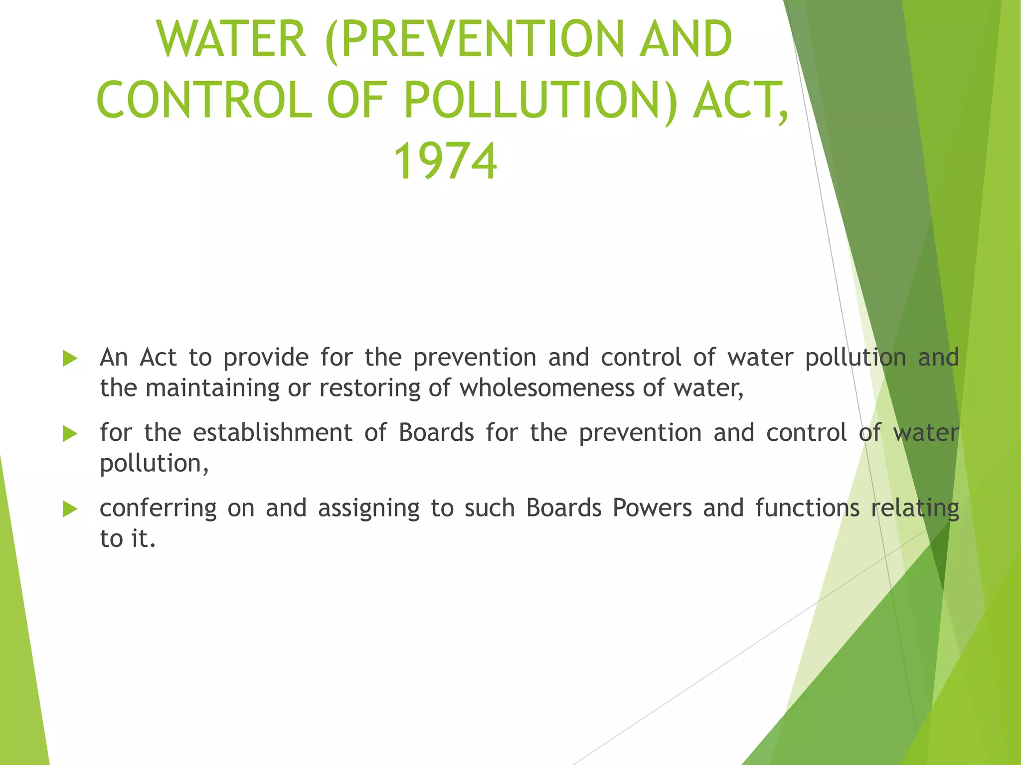 WATER (PREVENTION AND
CONTROL OF POLLUTION) ACT,
1974
 An Act to provide for the prevention and control of water pollution and
the maintaining or restoring of wholesomeness of water,
 for the establishment of Boards for the prevention and control of water
pollution,
 conferring on and assigning to such Boards Powers and functions relating
to it.
 