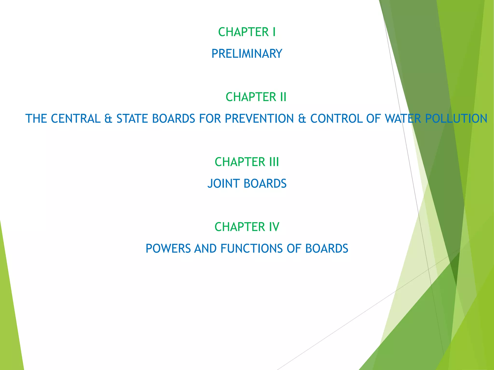 CHAPTER I
PRELIMINARY
CHAPTER II
THE CENTRAL & STATE BOARDS FOR PREVENTION & CONTROL OF WATER POLLUTION
CHAPTER III
JOINT BOARDS
CHAPTER IV
POWERS AND FUNCTIONS OF BOARDS
 