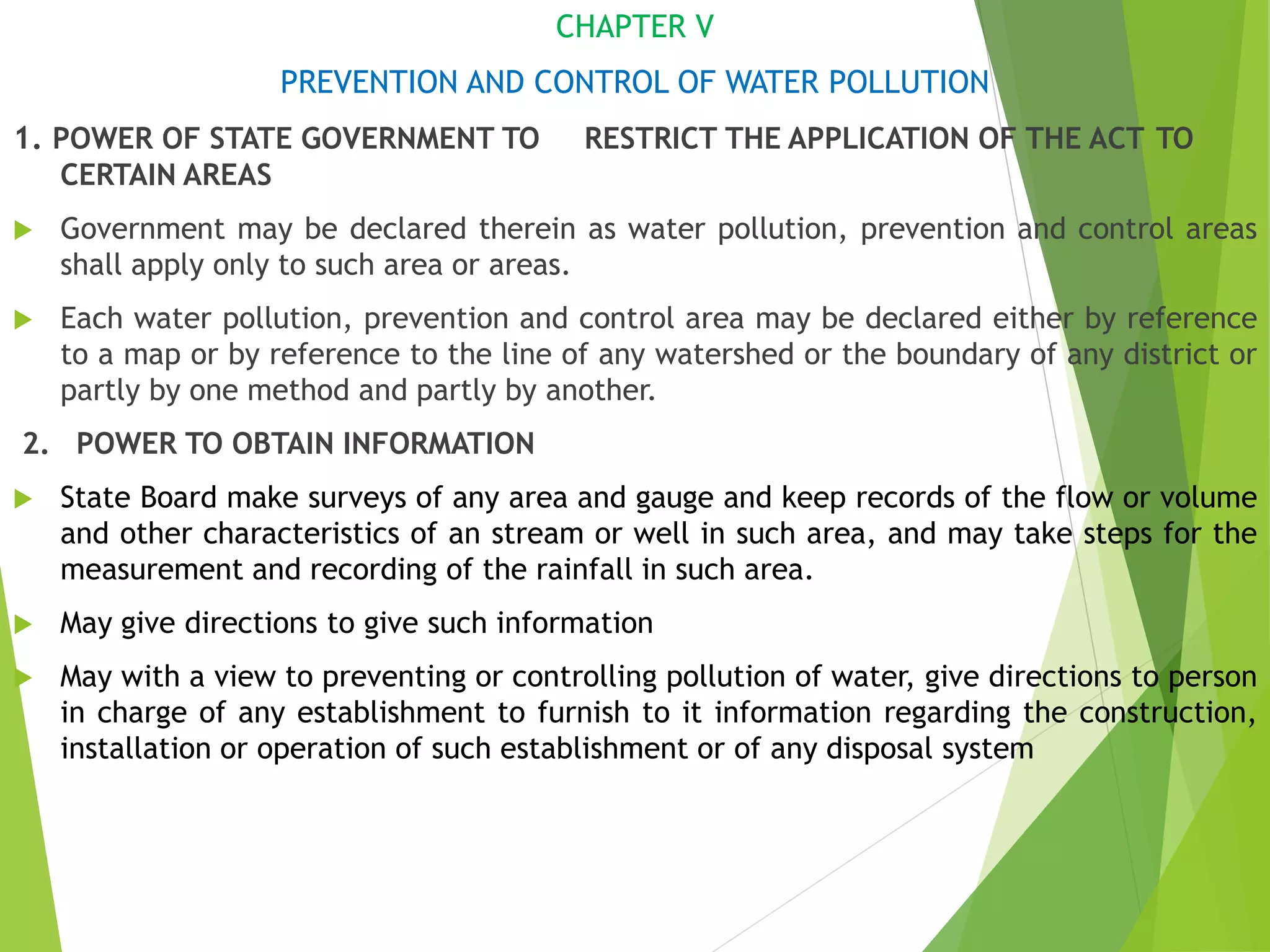 CHAPTER V
PREVENTION AND CONTROL OF WATER POLLUTION
1. POWER OF STATE GOVERNMENT TO RESTRICT THE APPLICATION OF THE ACT TO
CERTAIN AREAS
 Government may be declared therein as water pollution, prevention and control areas
shall apply only to such area or areas.
 Each water pollution, prevention and control area may be declared either by reference
to a map or by reference to the line of any watershed or the boundary of any district or
partly by one method and partly by another.
2. POWER TO OBTAIN INFORMATION
 State Board make surveys of any area and gauge and keep records of the flow or volume
and other characteristics of an stream or well in such area, and may take steps for the
measurement and recording of the rainfall in such area.
 May give directions to give such information
 May with a view to preventing or controlling pollution of water, give directions to person
in charge of any establishment to furnish to it information regarding the construction,
installation or operation of such establishment or of any disposal system
 
