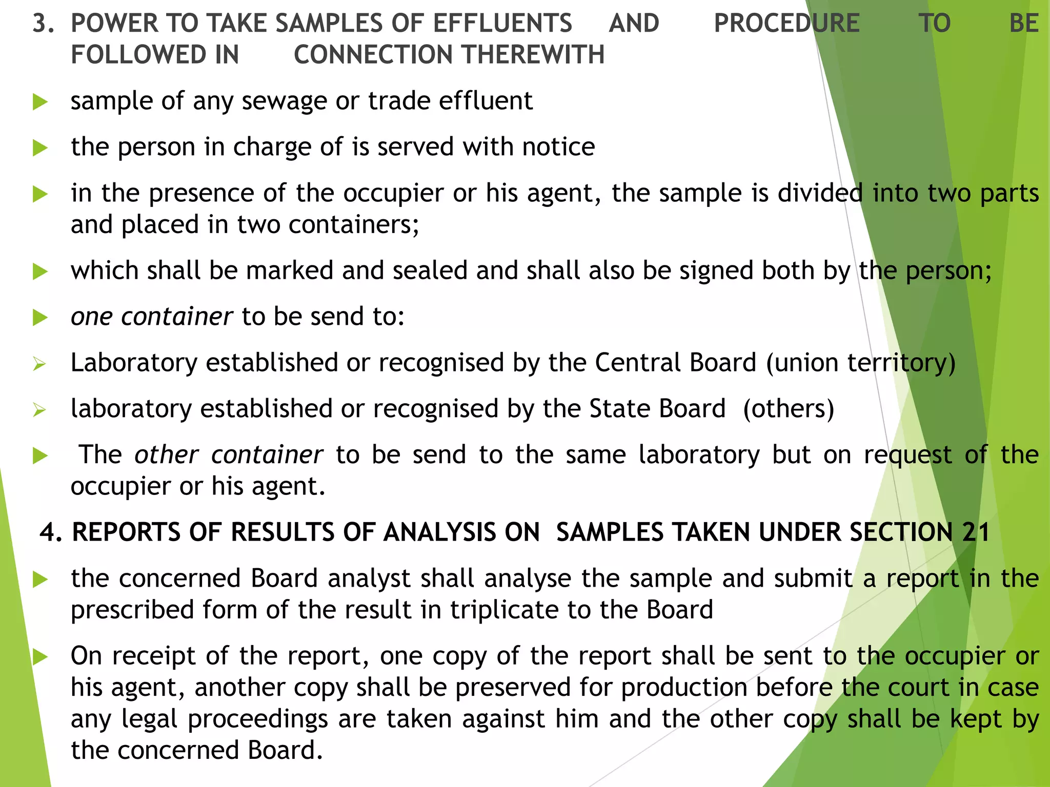 3. POWER TO TAKE SAMPLES OF EFFLUENTS AND PROCEDURE TO BE
FOLLOWED IN CONNECTION THEREWITH
 sample of any sewage or trade effluent
 the person in charge of is served with notice
 in the presence of the occupier or his agent, the sample is divided into two parts
and placed in two containers;
 which shall be marked and sealed and shall also be signed both by the person;
 one container to be send to:
 Laboratory established or recognised by the Central Board (union territory)
 laboratory established or recognised by the State Board (others)
 The other container to be send to the same laboratory but on request of the
occupier or his agent.
4. REPORTS OF RESULTS OF ANALYSIS ON SAMPLES TAKEN UNDER SECTION 21
 the concerned Board analyst shall analyse the sample and submit a report in the
prescribed form of the result in triplicate to the Board
 On receipt of the report, one copy of the report shall be sent to the occupier or
his agent, another copy shall be preserved for production before the court in case
any legal proceedings are taken against him and the other copy shall be kept by
the concerned Board.
 
