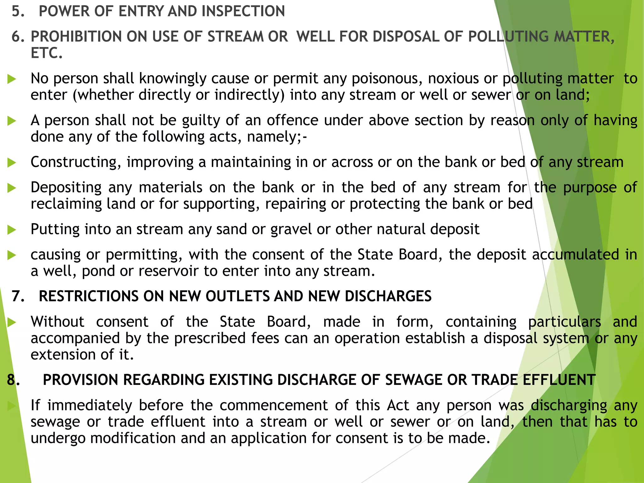 5. POWER OF ENTRY AND INSPECTION
6. PROHIBITION ON USE OF STREAM OR WELL FOR DISPOSAL OF POLLUTING MATTER,
ETC.
 No person shall knowingly cause or permit any poisonous, noxious or polluting matter to
enter (whether directly or indirectly) into any stream or well or sewer or on land;
 A person shall not be guilty of an offence under above section by reason only of having
done any of the following acts, namely;-
 Constructing, improving a maintaining in or across or on the bank or bed of any stream
 Depositing any materials on the bank or in the bed of any stream for the purpose of
reclaiming land or for supporting, repairing or protecting the bank or bed
 Putting into an stream any sand or gravel or other natural deposit
 causing or permitting, with the consent of the State Board, the deposit accumulated in
a well, pond or reservoir to enter into any stream.
7. RESTRICTIONS ON NEW OUTLETS AND NEW DISCHARGES
 Without consent of the State Board, made in form, containing particulars and
accompanied by the prescribed fees can an operation establish a disposal system or any
extension of it.
8. PROVISION REGARDING EXISTING DISCHARGE OF SEWAGE OR TRADE EFFLUENT
 If immediately before the commencement of this Act any person was discharging any
sewage or trade effluent into a stream or well or sewer or on land, then that has to
undergo modification and an application for consent is to be made.
 
