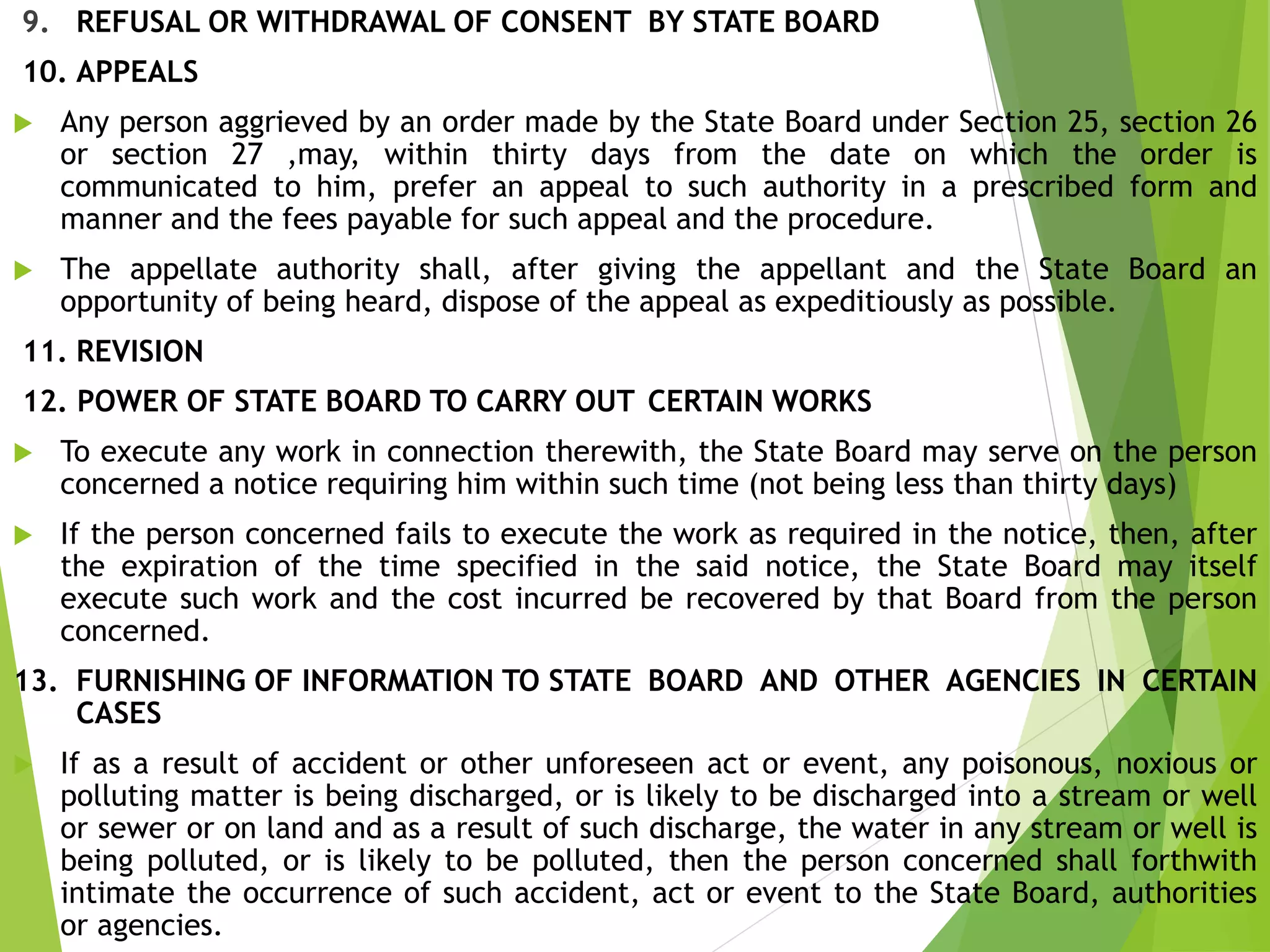 9. REFUSAL OR WITHDRAWAL OF CONSENT BY STATE BOARD
10. APPEALS
 Any person aggrieved by an order made by the State Board under Section 25, section 26
or section 27 ,may, within thirty days from the date on which the order is
communicated to him, prefer an appeal to such authority in a prescribed form and
manner and the fees payable for such appeal and the procedure.
 The appellate authority shall, after giving the appellant and the State Board an
opportunity of being heard, dispose of the appeal as expeditiously as possible.
11. REVISION
12. POWER OF STATE BOARD TO CARRY OUT CERTAIN WORKS
 To execute any work in connection therewith, the State Board may serve on the person
concerned a notice requiring him within such time (not being less than thirty days)
 If the person concerned fails to execute the work as required in the notice, then, after
the expiration of the time specified in the said notice, the State Board may itself
execute such work and the cost incurred be recovered by that Board from the person
concerned.
13. FURNISHING OF INFORMATION TO STATE BOARD AND OTHER AGENCIES IN CERTAIN
CASES
 If as a result of accident or other unforeseen act or event, any poisonous, noxious or
polluting matter is being discharged, or is likely to be discharged into a stream or well
or sewer or on land and as a result of such discharge, the water in any stream or well is
being polluted, or is likely to be polluted, then the person concerned shall forthwith
intimate the occurrence of such accident, act or event to the State Board, authorities
or agencies.
 