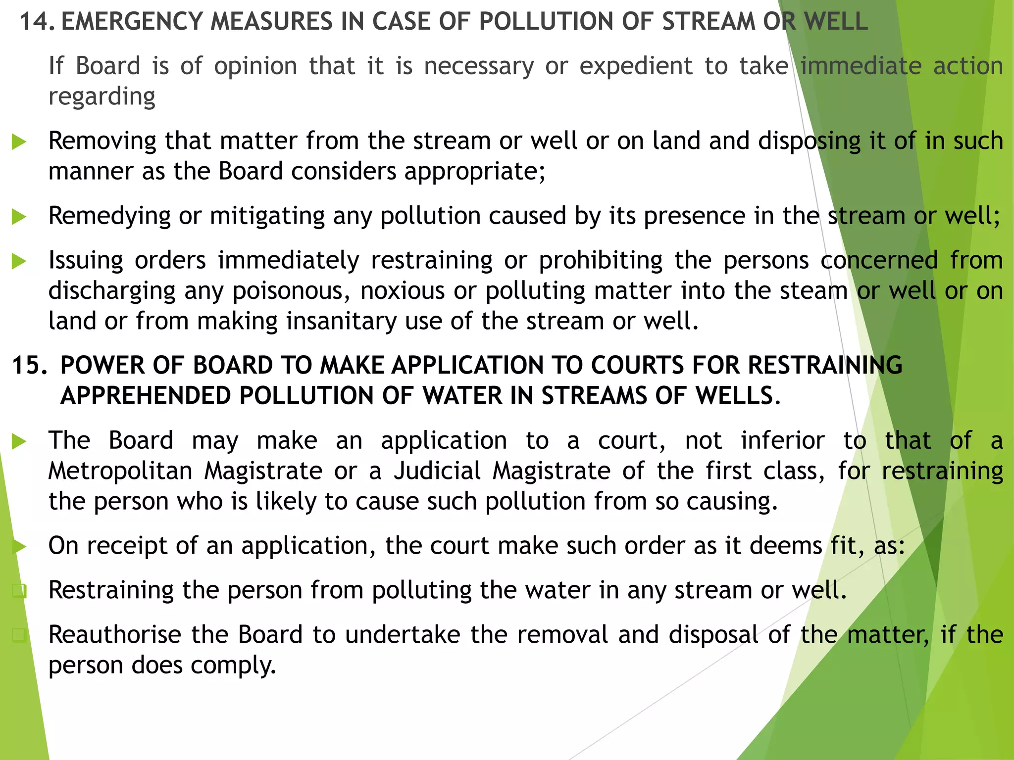 14. EMERGENCY MEASURES IN CASE OF POLLUTION OF STREAM OR WELL
If Board is of opinion that it is necessary or expedient to take immediate action
regarding
 Removing that matter from the stream or well or on land and disposing it of in such
manner as the Board considers appropriate;
 Remedying or mitigating any pollution caused by its presence in the stream or well;
 Issuing orders immediately restraining or prohibiting the persons concerned from
discharging any poisonous, noxious or polluting matter into the steam or well or on
land or from making insanitary use of the stream or well.
15. POWER OF BOARD TO MAKE APPLICATION TO COURTS FOR RESTRAINING
APPREHENDED POLLUTION OF WATER IN STREAMS OF WELLS.
 The Board may make an application to a court, not inferior to that of a
Metropolitan Magistrate or a Judicial Magistrate of the first class, for restraining
the person who is likely to cause such pollution from so causing.
 On receipt of an application, the court make such order as it deems fit, as:
 Restraining the person from polluting the water in any stream or well.
 Reauthorise the Board to undertake the removal and disposal of the matter, if the
person does comply.
 