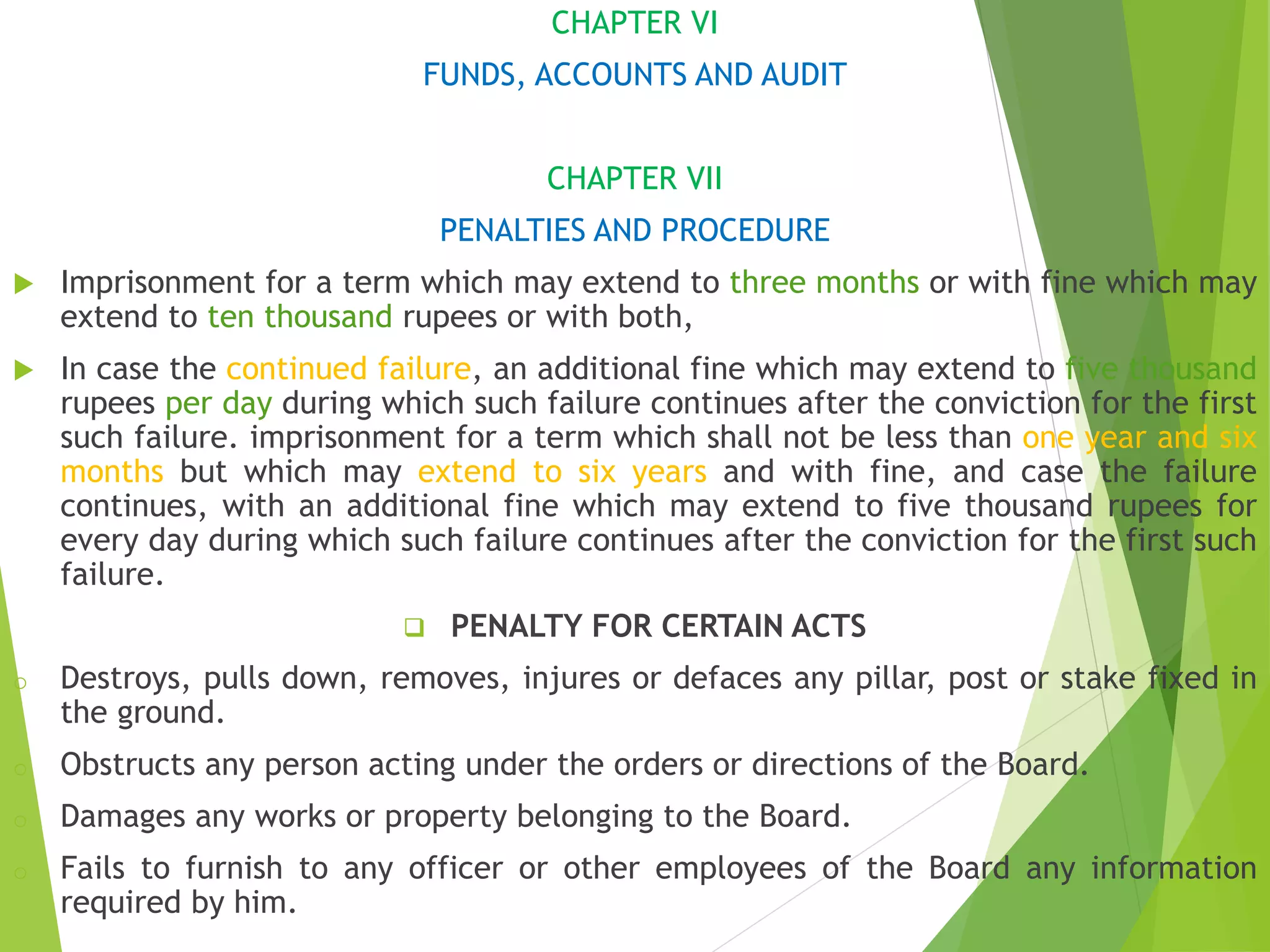 CHAPTER VI
FUNDS, ACCOUNTS AND AUDIT
CHAPTER VII
PENALTIES AND PROCEDURE
 Imprisonment for a term which may extend to three months or with fine which may
extend to ten thousand rupees or with both,
 In case the continued failure, an additional fine which may extend to five thousand
rupees per day during which such failure continues after the conviction for the first
such failure. imprisonment for a term which shall not be less than one year and six
months but which may extend to six years and with fine, and case the failure
continues, with an additional fine which may extend to five thousand rupees for
every day during which such failure continues after the conviction for the first such
failure.
 PENALTY FOR CERTAIN ACTS
o Destroys, pulls down, removes, injures or defaces any pillar, post or stake fixed in
the ground.
o Obstructs any person acting under the orders or directions of the Board.
o Damages any works or property belonging to the Board.
o Fails to furnish to any officer or other employees of the Board any information
required by him.
 