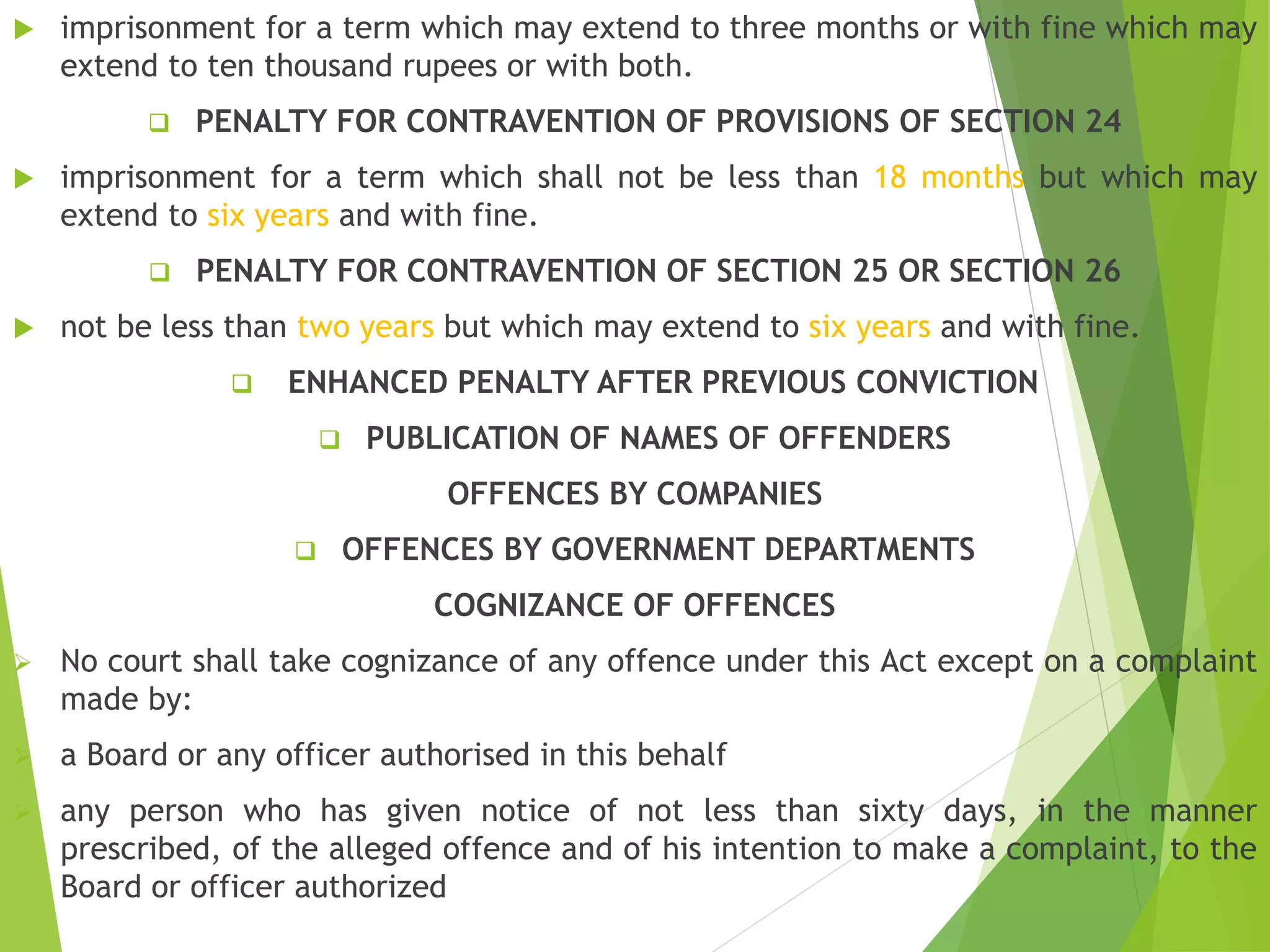  imprisonment for a term which may extend to three months or with fine which may
extend to ten thousand rupees or with both.
 PENALTY FOR CONTRAVENTION OF PROVISIONS OF SECTION 24
 imprisonment for a term which shall not be less than 18 months but which may
extend to six years and with fine.
 PENALTY FOR CONTRAVENTION OF SECTION 25 OR SECTION 26
 not be less than two years but which may extend to six years and with fine.
 ENHANCED PENALTY AFTER PREVIOUS CONVICTION
 PUBLICATION OF NAMES OF OFFENDERS
OFFENCES BY COMPANIES
 OFFENCES BY GOVERNMENT DEPARTMENTS
COGNIZANCE OF OFFENCES
 No court shall take cognizance of any offence under this Act except on a complaint
made by:
 a Board or any officer authorised in this behalf
 any person who has given notice of not less than sixty days, in the manner
prescribed, of the alleged offence and of his intention to make a complaint, to the
Board or officer authorized
 