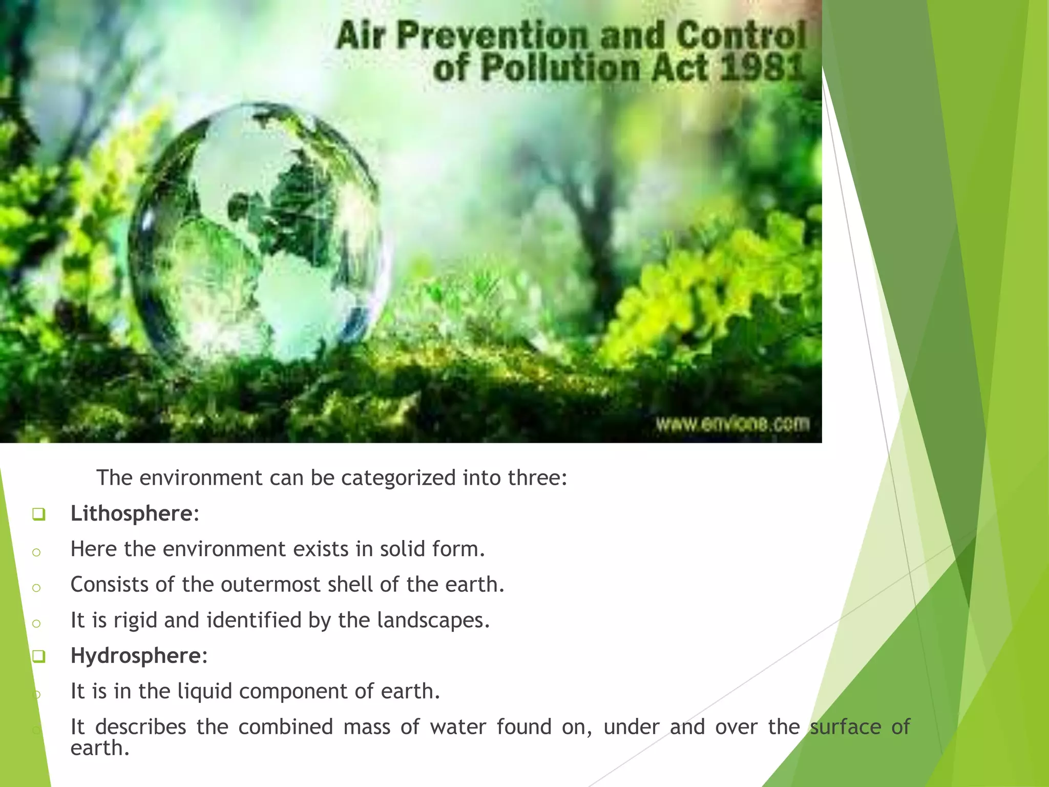 The environment can be categorized into three:
 Lithosphere:
o Here the environment exists in solid form.
o Consists of the outermost shell of the earth.
o It is rigid and identified by the landscapes.
 Hydrosphere:
o It is in the liquid component of earth.
o It describes the combined mass of water found on, under and over the surface of
earth.
 