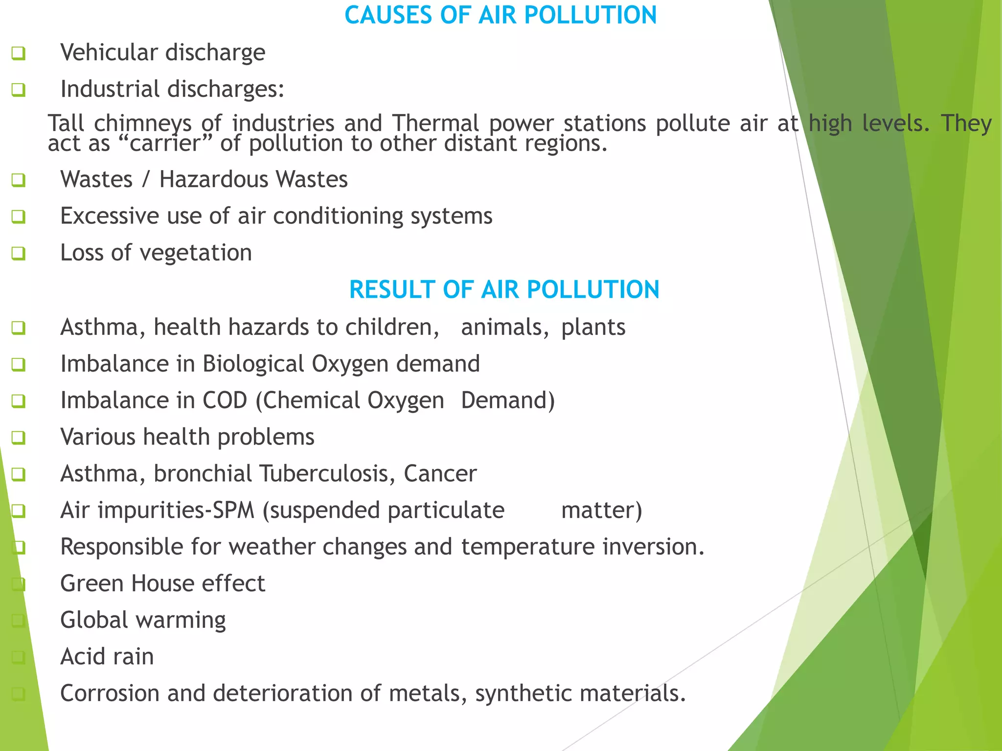 CAUSES OF AIR POLLUTION
 Vehicular discharge
 Industrial discharges:
Tall chimneys of industries and Thermal power stations pollute air at high levels. They
act as “carrier” of pollution to other distant regions.
 Wastes / Hazardous Wastes
 Excessive use of air conditioning systems
 Loss of vegetation
RESULT OF AIR POLLUTION
 Asthma, health hazards to children, animals, plants
 Imbalance in Biological Oxygen demand
 Imbalance in COD (Chemical Oxygen Demand)
 Various health problems
 Asthma, bronchial Tuberculosis, Cancer
 Air impurities-SPM (suspended particulate matter)
 Responsible for weather changes and temperature inversion.
 Green House effect
 Global warming
 Acid rain
 Corrosion and deterioration of metals, synthetic materials.
 