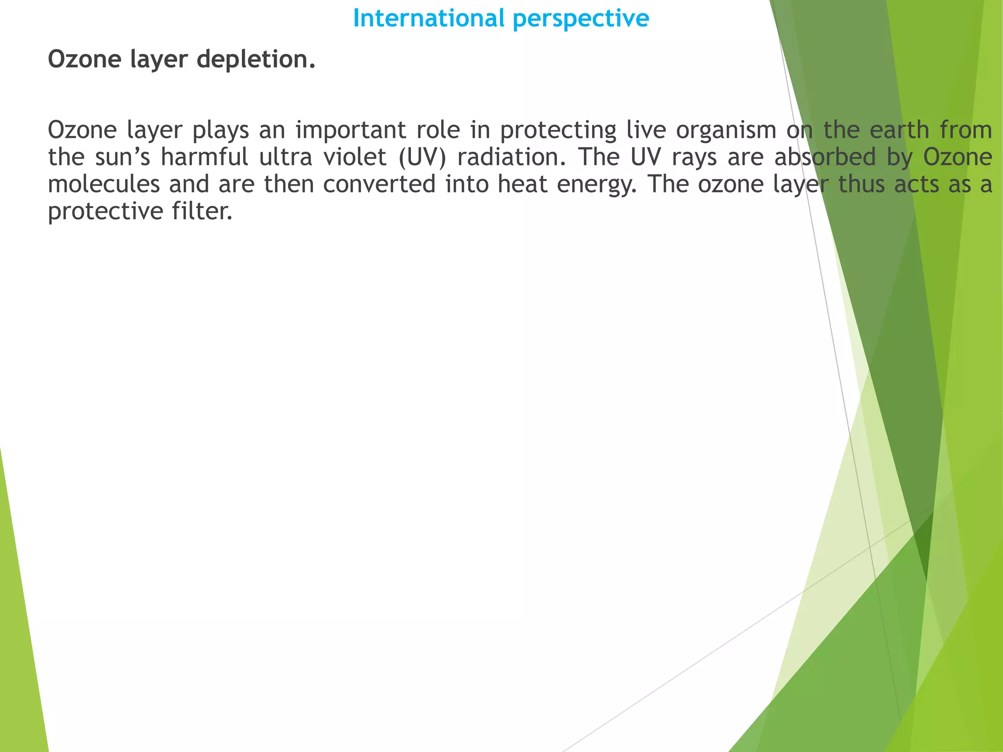 International perspective
Ozone layer depletion.
Ozone layer plays an important role in protecting live organism on the earth from
the sun’s harmful ultra violet (UV) radiation. The UV rays are absorbed by Ozone
molecules and are then converted into heat energy. The ozone layer thus acts as a
protective filter.
 