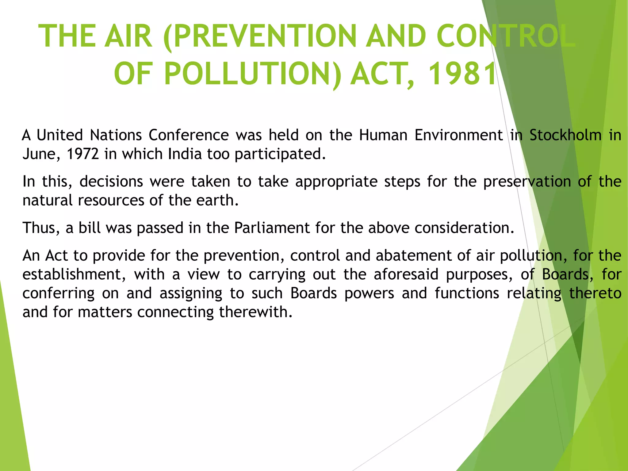 THE AIR (PREVENTION AND CONTROL
OF POLLUTION) ACT, 1981
A United Nations Conference was held on the Human Environment in Stockholm in
June, 1972 in which India too participated.
In this, decisions were taken to take appropriate steps for the preservation of the
natural resources of the earth.
Thus, a bill was passed in the Parliament for the above consideration.
An Act to provide for the prevention, control and abatement of air pollution, for the
establishment, with a view to carrying out the aforesaid purposes, of Boards, for
conferring on and assigning to such Boards powers and functions relating thereto
and for matters connecting therewith.
 
