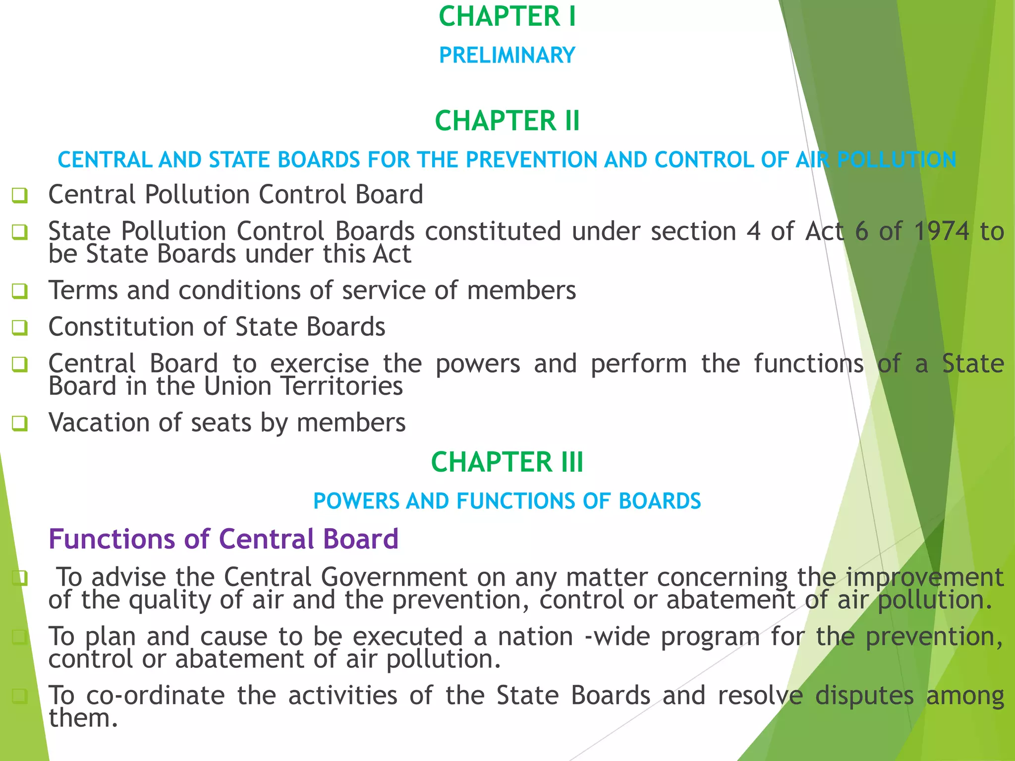 CHAPTER I
PRELIMINARY
CHAPTER II
CENTRAL AND STATE BOARDS FOR THE PREVENTION AND CONTROL OF AIR POLLUTION
 Central Pollution Control Board
 State Pollution Control Boards constituted under section 4 of Act 6 of 1974 to
be State Boards under this Act
 Terms and conditions of service of members
 Constitution of State Boards
 Central Board to exercise the powers and perform the functions of a State
Board in the Union Territories
 Vacation of seats by members
CHAPTER III
POWERS AND FUNCTIONS OF BOARDS
Functions of Central Board
 To advise the Central Government on any matter concerning the improvement
of the quality of air and the prevention, control or abatement of air pollution.
 To plan and cause to be executed a nation -wide program for the prevention,
control or abatement of air pollution.
 To co-ordinate the activities of the State Boards and resolve disputes among
them.
 