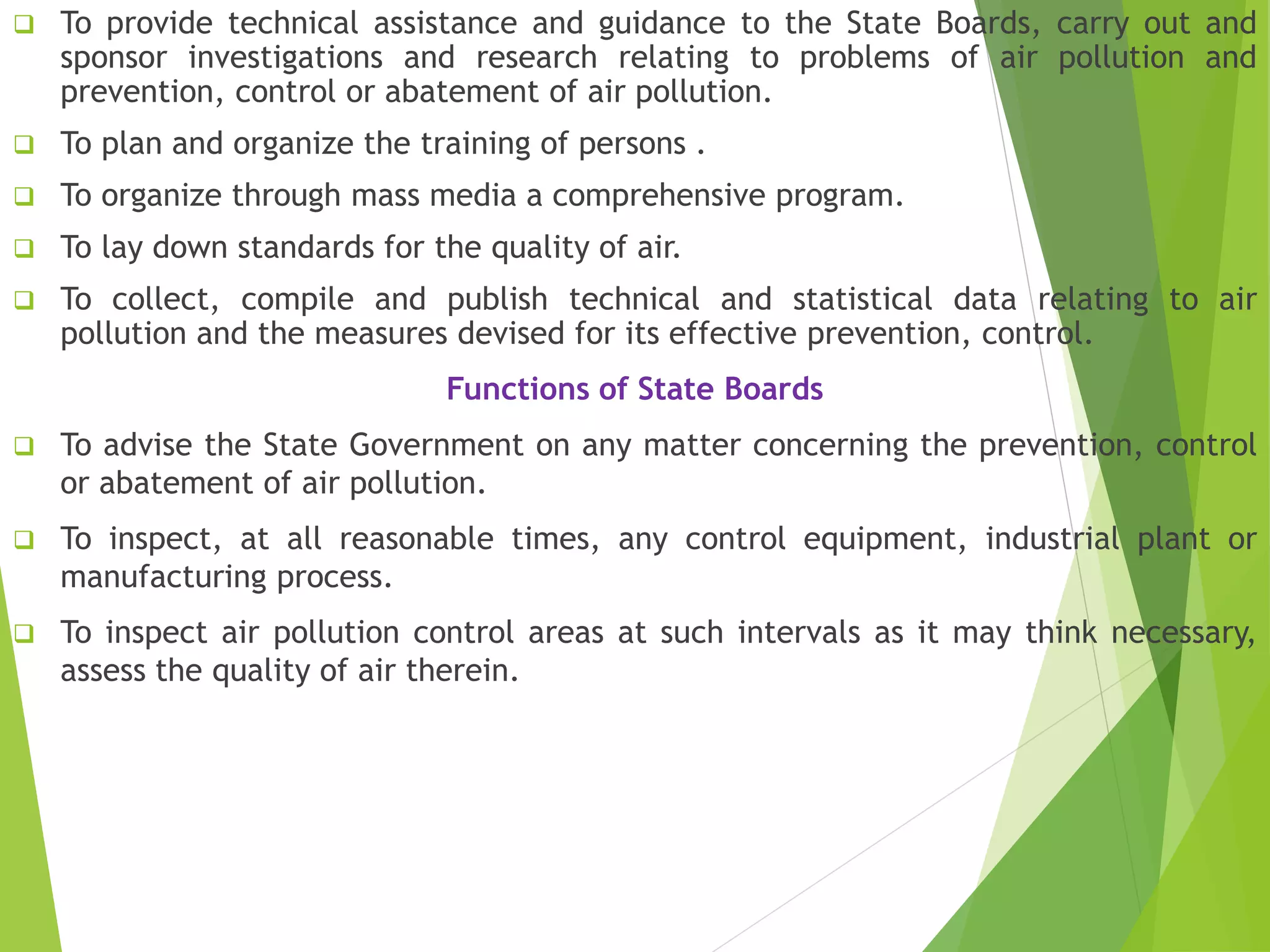  To provide technical assistance and guidance to the State Boards, carry out and
sponsor investigations and research relating to problems of air pollution and
prevention, control or abatement of air pollution.
 To plan and organize the training of persons .
 To organize through mass media a comprehensive program.
 To lay down standards for the quality of air.
 To collect, compile and publish technical and statistical data relating to air
pollution and the measures devised for its effective prevention, control.
Functions of State Boards
 To advise the State Government on any matter concerning the prevention, control
or abatement of air pollution.
 To inspect, at all reasonable times, any control equipment, industrial plant or
manufacturing process.
 To inspect air pollution control areas at such intervals as it may think necessary,
assess the quality of air therein.
 