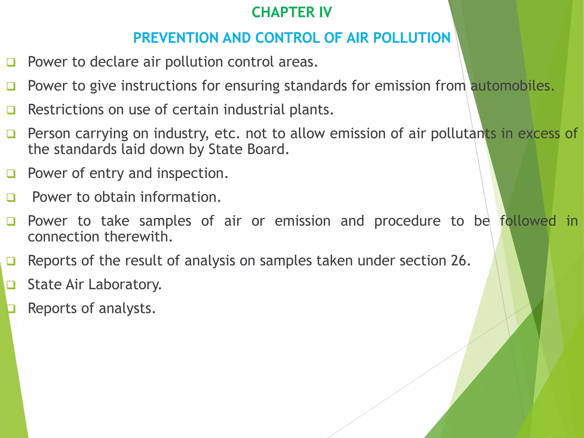 CHAPTER IV
PREVENTION AND CONTROL OF AIR POLLUTION
 Power to declare air pollution control areas.
 Power to give instructions for ensuring standards for emission from automobiles.
 Restrictions on use of certain industrial plants.
 Person carrying on industry, etc. not to allow emission of air pollutants in excess of
the standards laid down by State Board.
 Power of entry and inspection.
 Power to obtain information.
 Power to take samples of air or emission and procedure to be followed in
connection therewith.
 Reports of the result of analysis on samples taken under section 26.
 State Air Laboratory.
 Reports of analysts.
 