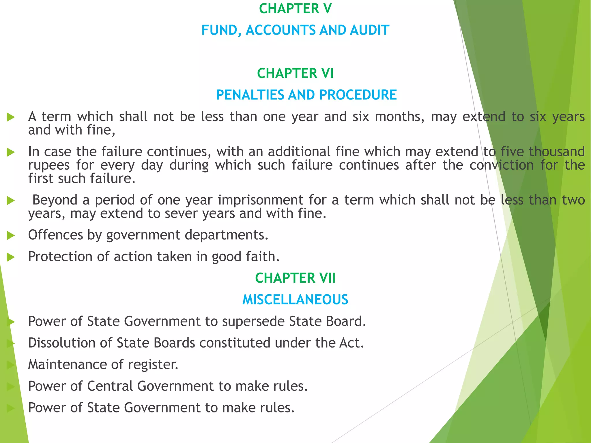 CHAPTER V
FUND, ACCOUNTS AND AUDIT
CHAPTER VI
PENALTIES AND PROCEDURE
 A term which shall not be less than one year and six months, may extend to six years
and with fine,
 In case the failure continues, with an additional fine which may extend to five thousand
rupees for every day during which such failure continues after the conviction for the
first such failure.
 Beyond a period of one year imprisonment for a term which shall not be less than two
years, may extend to sever years and with fine.
 Offences by government departments.
 Protection of action taken in good faith.
CHAPTER VII
MISCELLANEOUS
 Power of State Government to supersede State Board.
 Dissolution of State Boards constituted under the Act.
 Maintenance of register.
 Power of Central Government to make rules.
 Power of State Government to make rules.
 