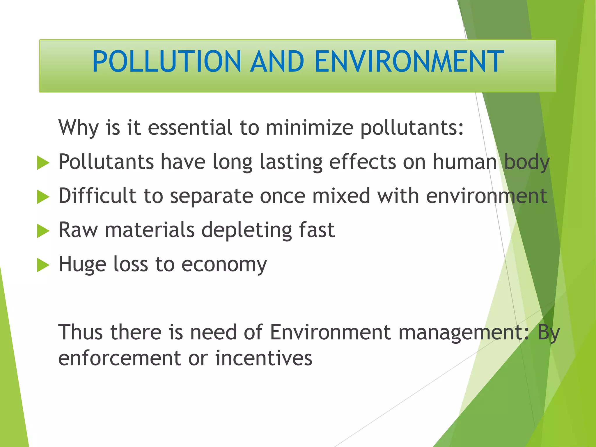 POLLUTION AND ENVIRONMENT
Why is it essential to minimize pollutants:
 Pollutants have long lasting effects on human body
 Difficult to separate once mixed with environment
 Raw materials depleting fast
 Huge loss to economy
Thus there is need of Environment management: By
enforcement or incentives
 