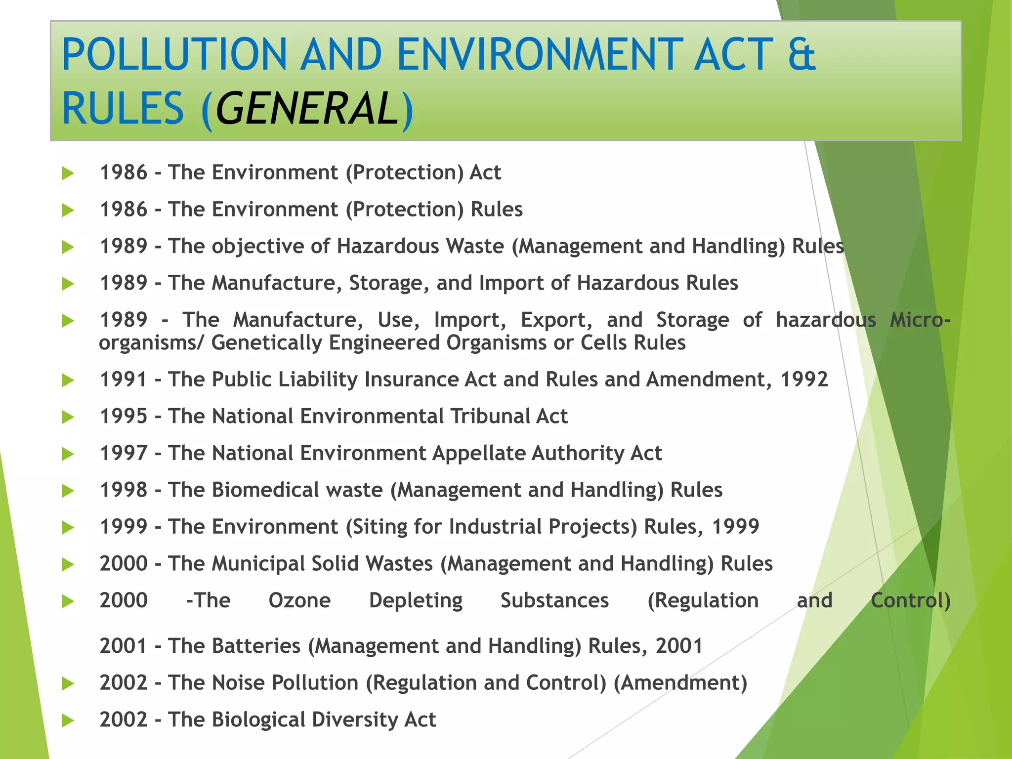 POLLUTION AND ENVIRONMENT ACT &
RULES (GENERAL)
 1986 - The Environment (Protection) Act
 1986 - The Environment (Protection) Rules
 1989 - The objective of Hazardous Waste (Management and Handling) Rules
 1989 - The Manufacture, Storage, and Import of Hazardous Rules
 1989 - The Manufacture, Use, Import, Export, and Storage of hazardous Micro-
organisms/ Genetically Engineered Organisms or Cells Rules
 1991 - The Public Liability Insurance Act and Rules and Amendment, 1992
 1995 - The National Environmental Tribunal Act
 1997 - The National Environment Appellate Authority Act
 1998 - The Biomedical waste (Management and Handling) Rules
 1999 - The Environment (Siting for Industrial Projects) Rules, 1999
 2000 - The Municipal Solid Wastes (Management and Handling) Rules
 2000 -The Ozone Depleting Substances (Regulation and Control)
2001 - The Batteries (Management and Handling) Rules, 2001
 2002 - The Noise Pollution (Regulation and Control) (Amendment)
 2002 - The Biological Diversity Act
 