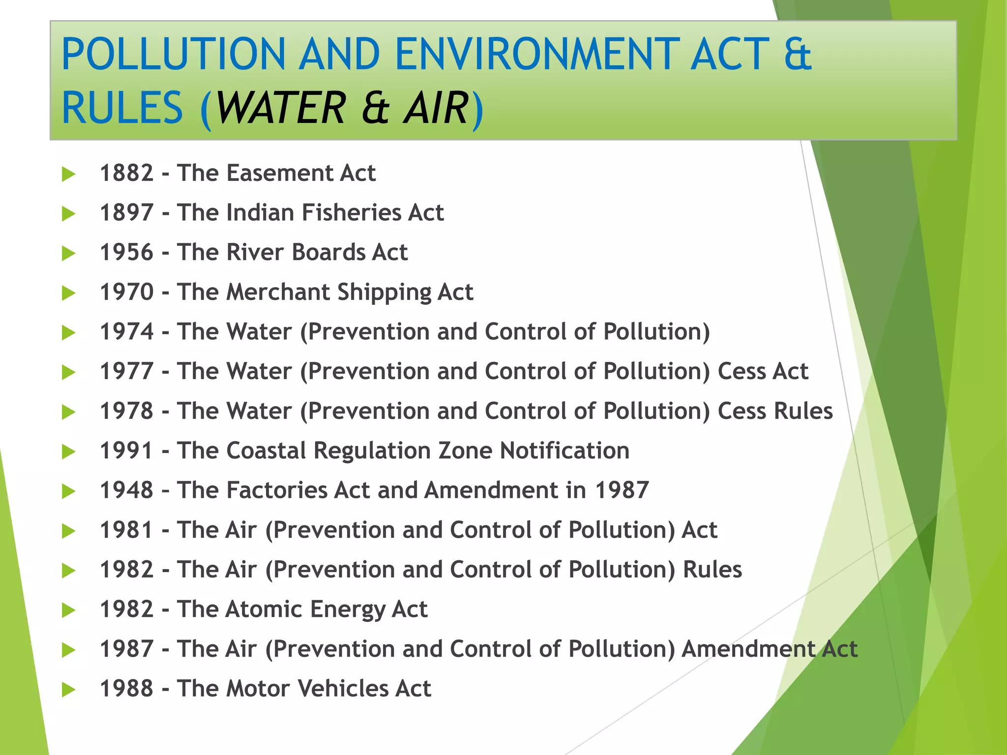 POLLUTION AND ENVIRONMENT ACT &
RULES (WATER & AIR)
 1882 - The Easement Act
 1897 - The Indian Fisheries Act
 1956 - The River Boards Act
 1970 - The Merchant Shipping Act
 1974 - The Water (Prevention and Control of Pollution)
 1977 - The Water (Prevention and Control of Pollution) Cess Act
 1978 - The Water (Prevention and Control of Pollution) Cess Rules
 1991 - The Coastal Regulation Zone Notification
 1948 – The Factories Act and Amendment in 1987
 1981 - The Air (Prevention and Control of Pollution) Act
 1982 - The Air (Prevention and Control of Pollution) Rules
 1982 - The Atomic Energy Act
 1987 - The Air (Prevention and Control of Pollution) Amendment Act
 1988 - The Motor Vehicles Act
 