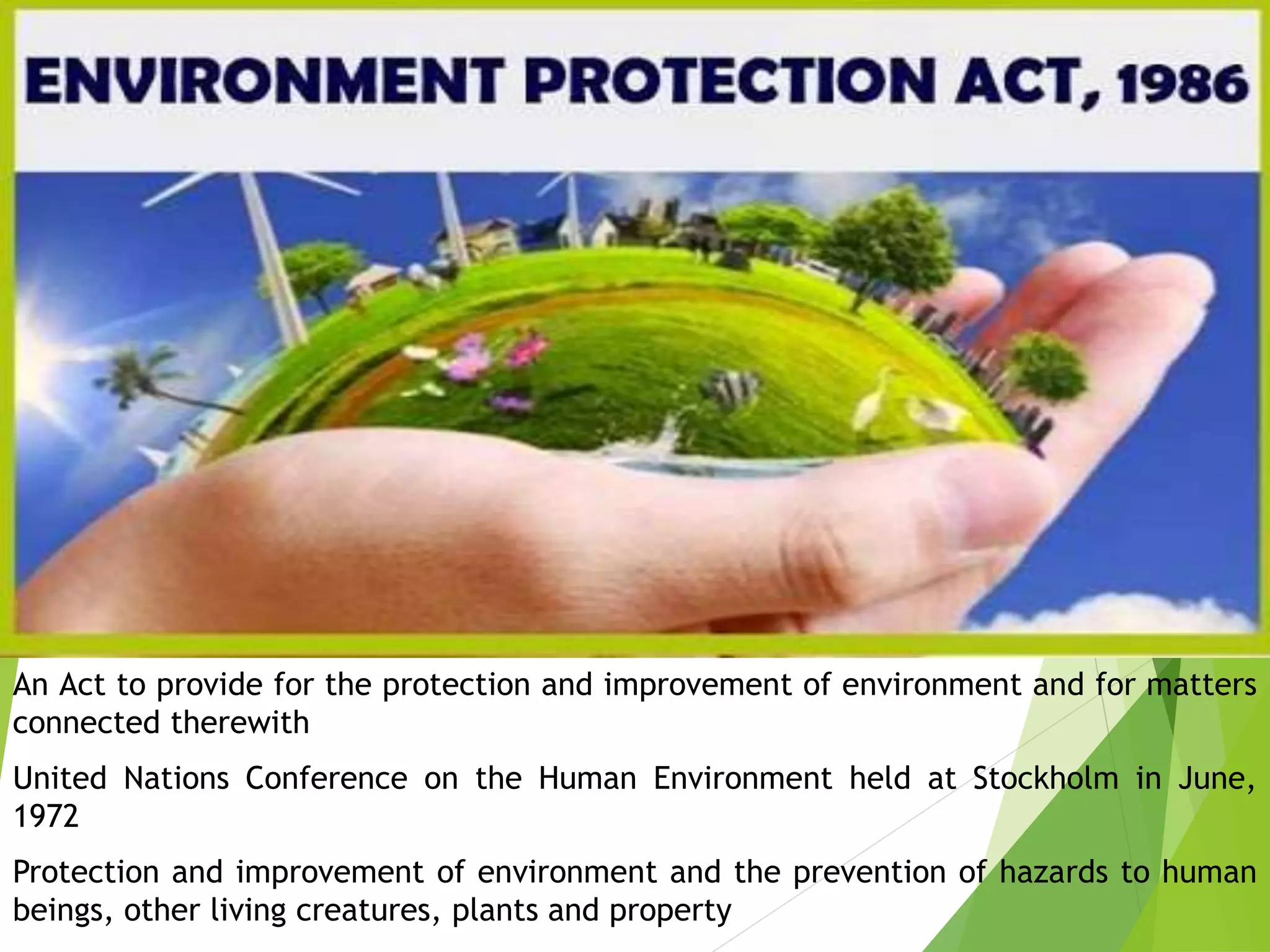 An Act to provide for the protection and improvement of environment and for matters
connected therewith
United Nations Conference on the Human Environment held at Stockholm in June,
1972
Protection and improvement of environment and the prevention of hazards to human
beings, other living creatures, plants and property
 