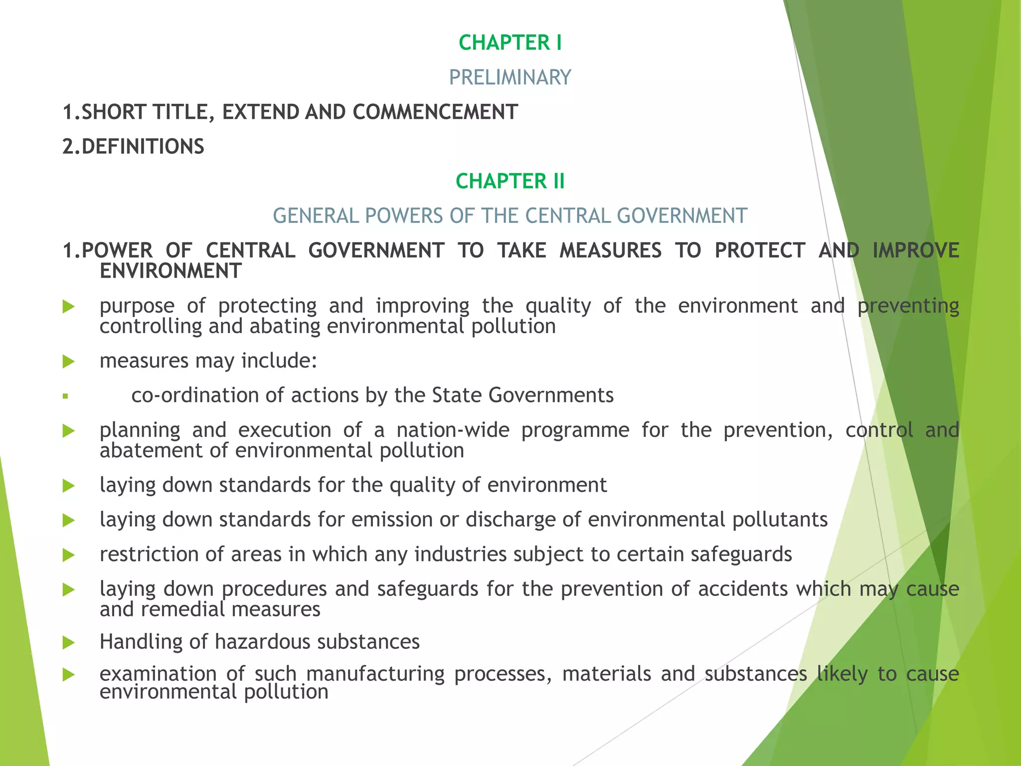 CHAPTER I
PRELIMINARY
1.SHORT TITLE, EXTEND AND COMMENCEMENT
2.DEFINITIONS
CHAPTER II
GENERAL POWERS OF THE CENTRAL GOVERNMENT
1.POWER OF CENTRAL GOVERNMENT TO TAKE MEASURES TO PROTECT AND IMPROVE
ENVIRONMENT
 purpose of protecting and improving the quality of the environment and preventing
controlling and abating environmental pollution
 measures may include:
 co-ordination of actions by the State Governments
 planning and execution of a nation-wide programme for the prevention, control and
abatement of environmental pollution
 laying down standards for the quality of environment
 laying down standards for emission or discharge of environmental pollutants
 restriction of areas in which any industries subject to certain safeguards
 laying down procedures and safeguards for the prevention of accidents which may cause
and remedial measures
 Handling of hazardous substances
 examination of such manufacturing processes, materials and substances likely to cause
environmental pollution
 