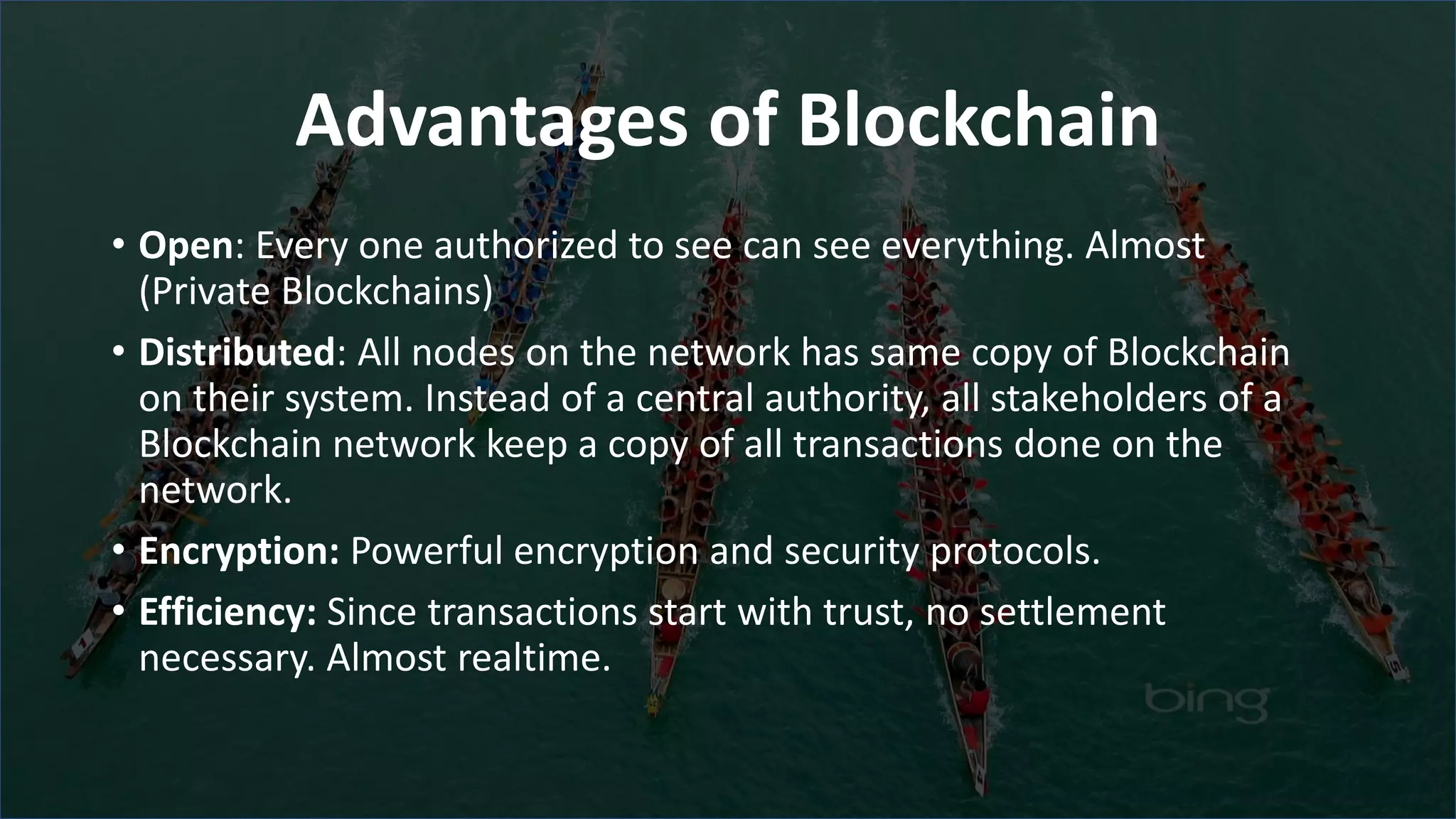 Advantages of Blockchain
• Open: Every one authorized to see can see everything. Almost
(Private Blockchains)
• Distributed: All nodes on the network has same copy of Blockchain
on their system. Instead of a central authority, all stakeholders of a
Blockchain network keep a copy of all transactions done on the
network.
• Encryption: Powerful encryption and security protocols.
• Efficiency: Since transactions start with trust, no settlement
necessary. Almost realtime.
 
