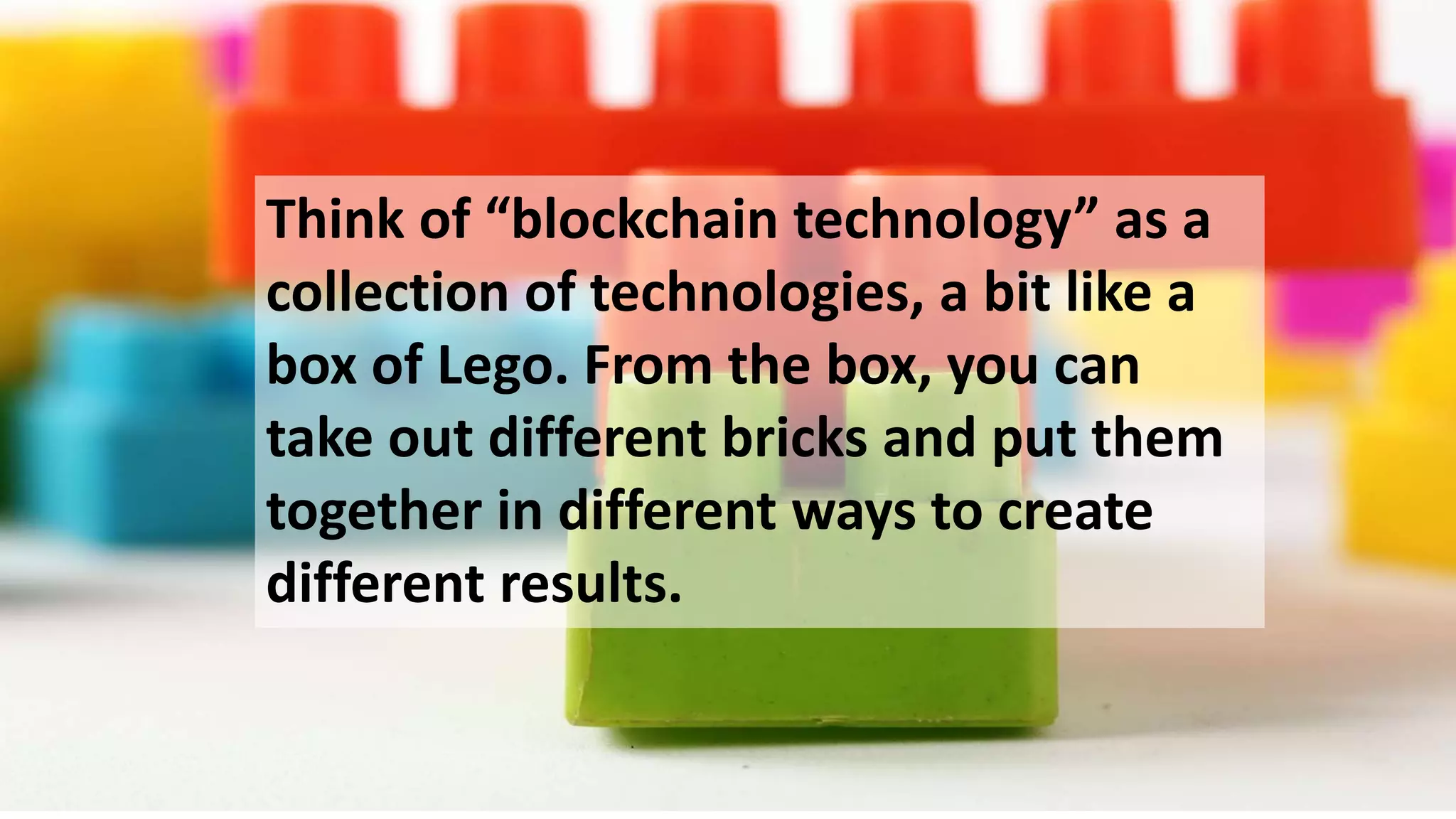 Think of “blockchain technology” as a
collection of technologies, a bit like a
box of Lego. From the box, you can
take out different bricks and put them
together in different ways to create
different results.
 