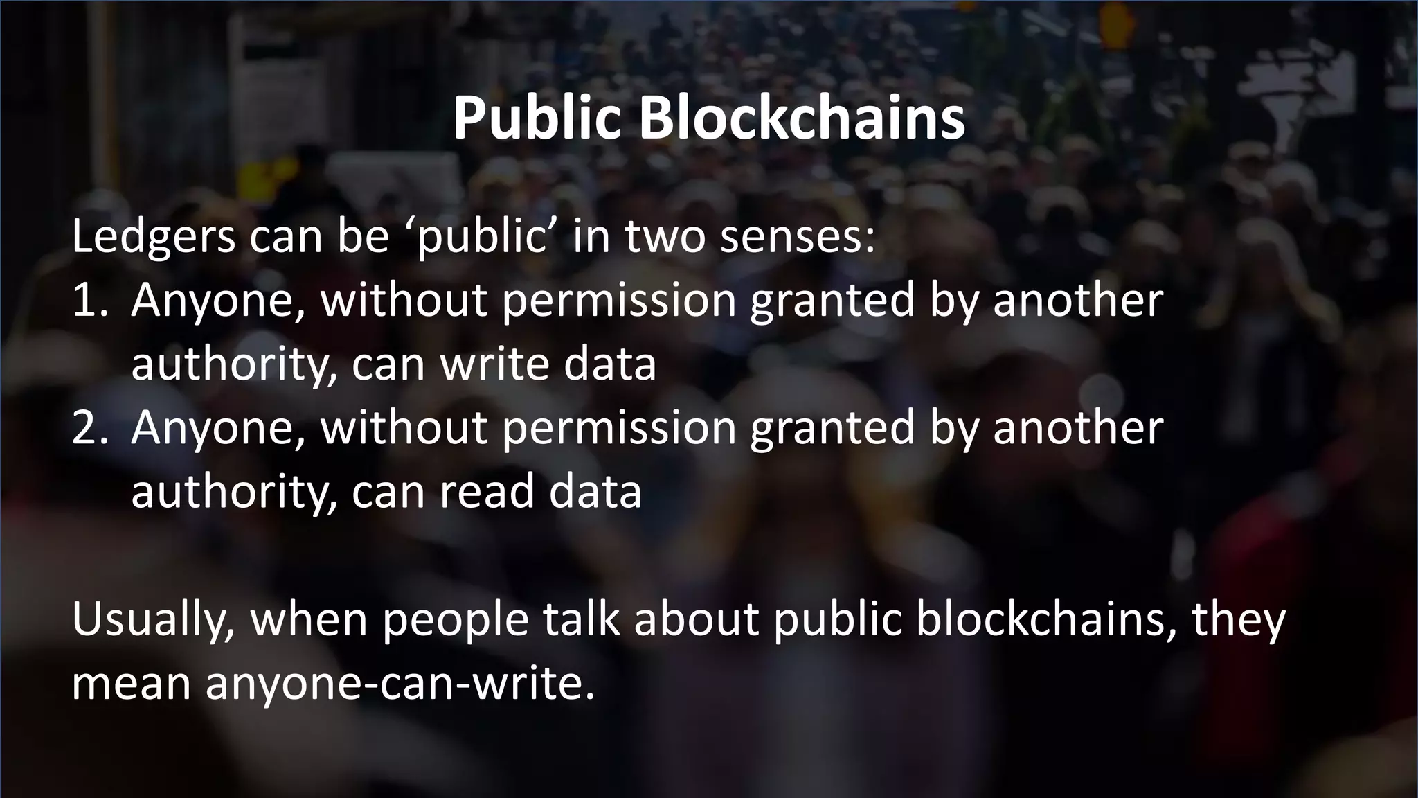 Ledgers can be ‘public’ in two senses:
1. Anyone, without permission granted by another
authority, can write data
2. Anyone, without permission granted by another
authority, can read data
Usually, when people talk about public blockchains, they
mean anyone-can-write.
Public Blockchains
 
