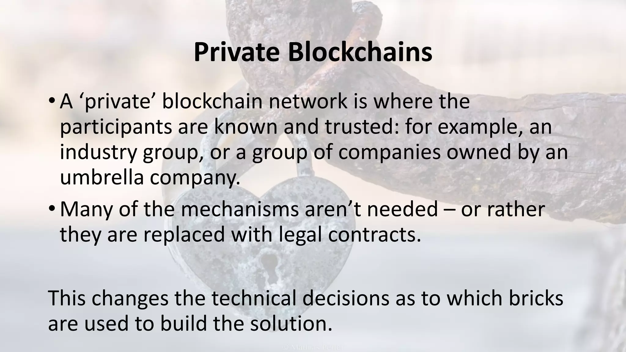 Private Blockchains
• A ‘private’ blockchain network is where the
participants are known and trusted: for example, an
industry group, or a group of companies owned by an
umbrella company.
• Many of the mechanisms aren’t needed – or rather
they are replaced with legal contracts.
This changes the technical decisions as to which bricks
are used to build the solution.
 