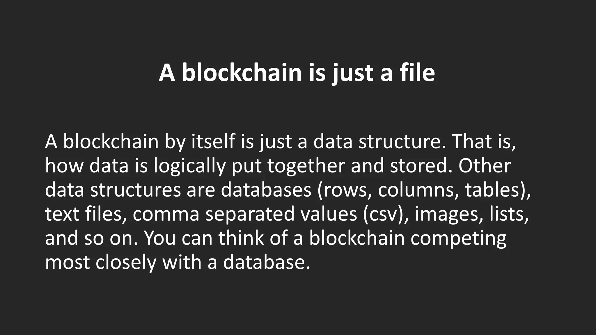 A blockchain is just a file
A blockchain by itself is just a data structure. That is,
how data is logically put together and stored. Other
data structures are databases (rows, columns, tables),
text files, comma separated values (csv), images, lists,
and so on. You can think of a blockchain competing
most closely with a database.
 