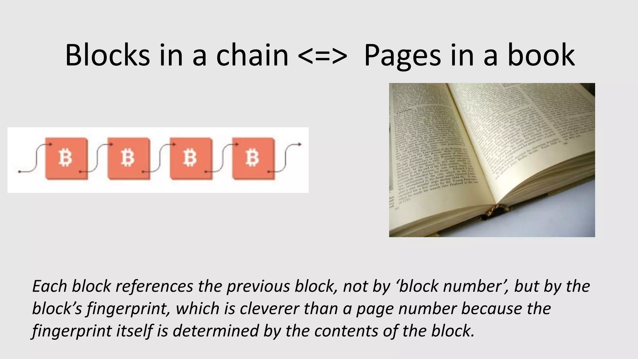 Blocks in a chain <=> Pages in a book
Each block references the previous block, not by ‘block number’, but by the
block’s fingerprint, which is cleverer than a page number because the
fingerprint itself is determined by the contents of the block.
 