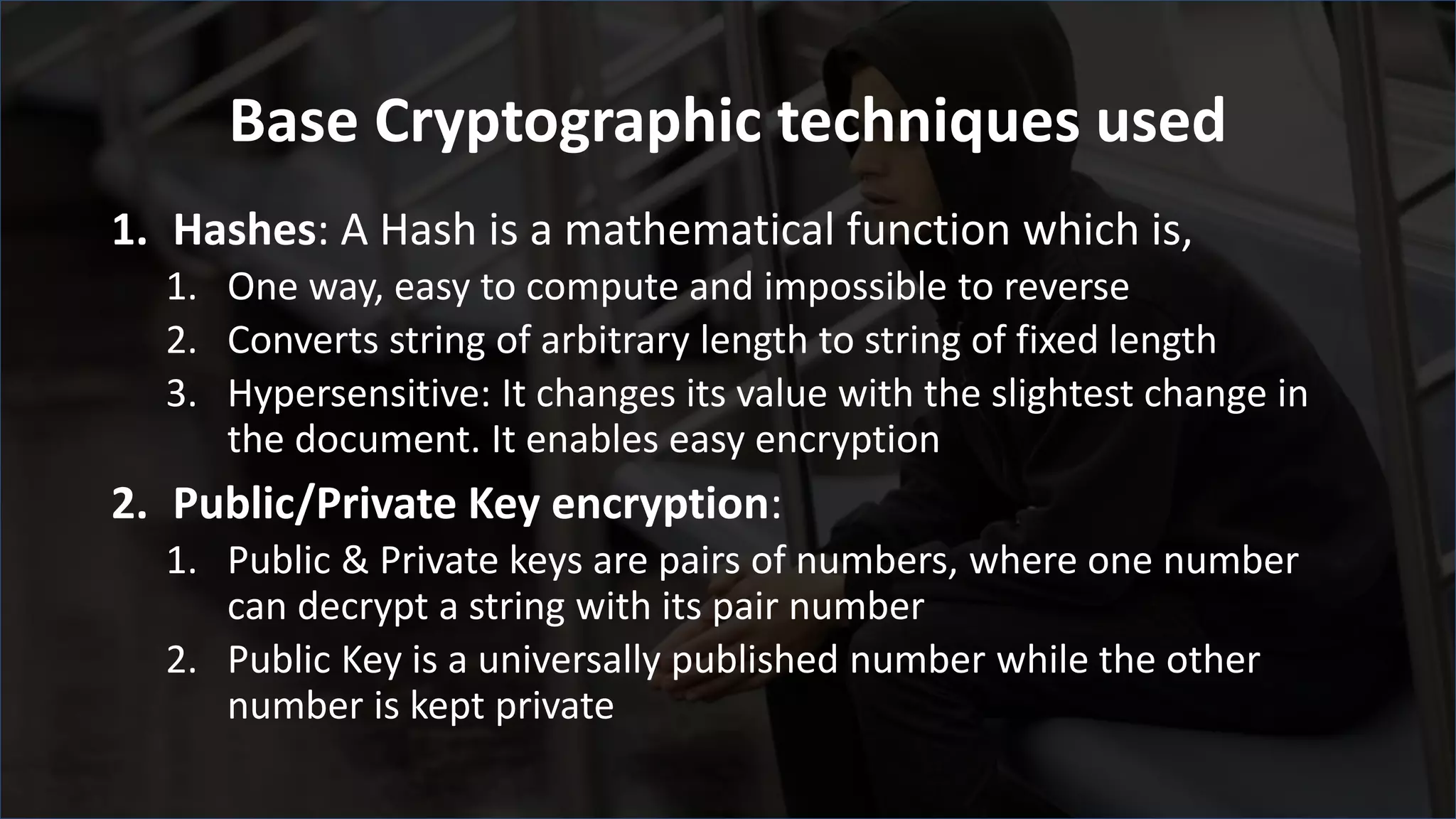 Base Cryptographic techniques used
1. Hashes: A Hash is a mathematical function which is,
1. One way, easy to compute and impossible to reverse
2. Converts string of arbitrary length to string of fixed length
3. Hypersensitive: It changes its value with the slightest change in
the document. It enables easy encryption
2. Public/Private Key encryption:
1. Public & Private keys are pairs of numbers, where one number
can decrypt a string with its pair number
2. Public Key is a universally published number while the other
number is kept private
 