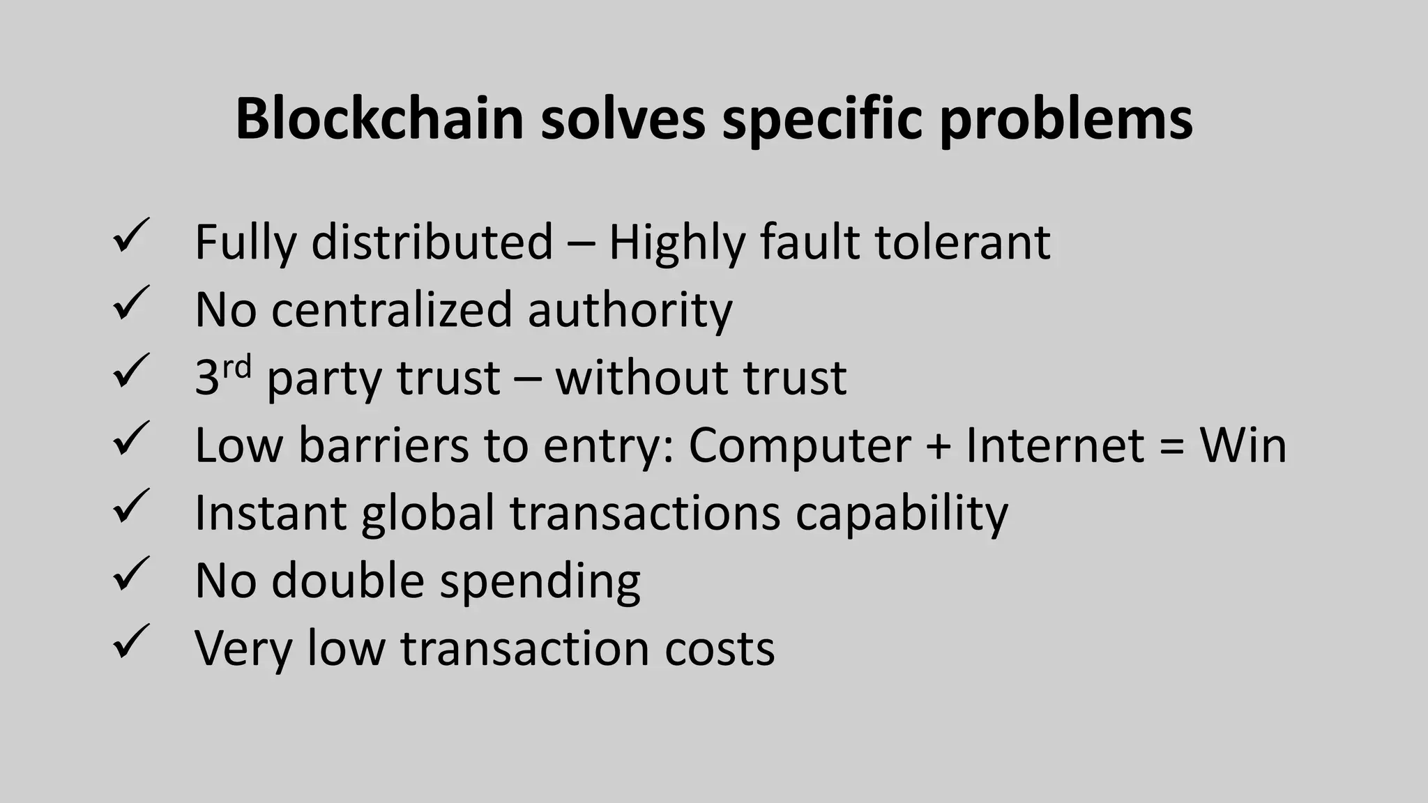 Blockchain solves specific problems
 Fully distributed – Highly fault tolerant
 No centralized authority
 3rd party trust – without trust
 Low barriers to entry: Computer + Internet = Win
 Instant global transactions capability
 No double spending
 Very low transaction costs
 