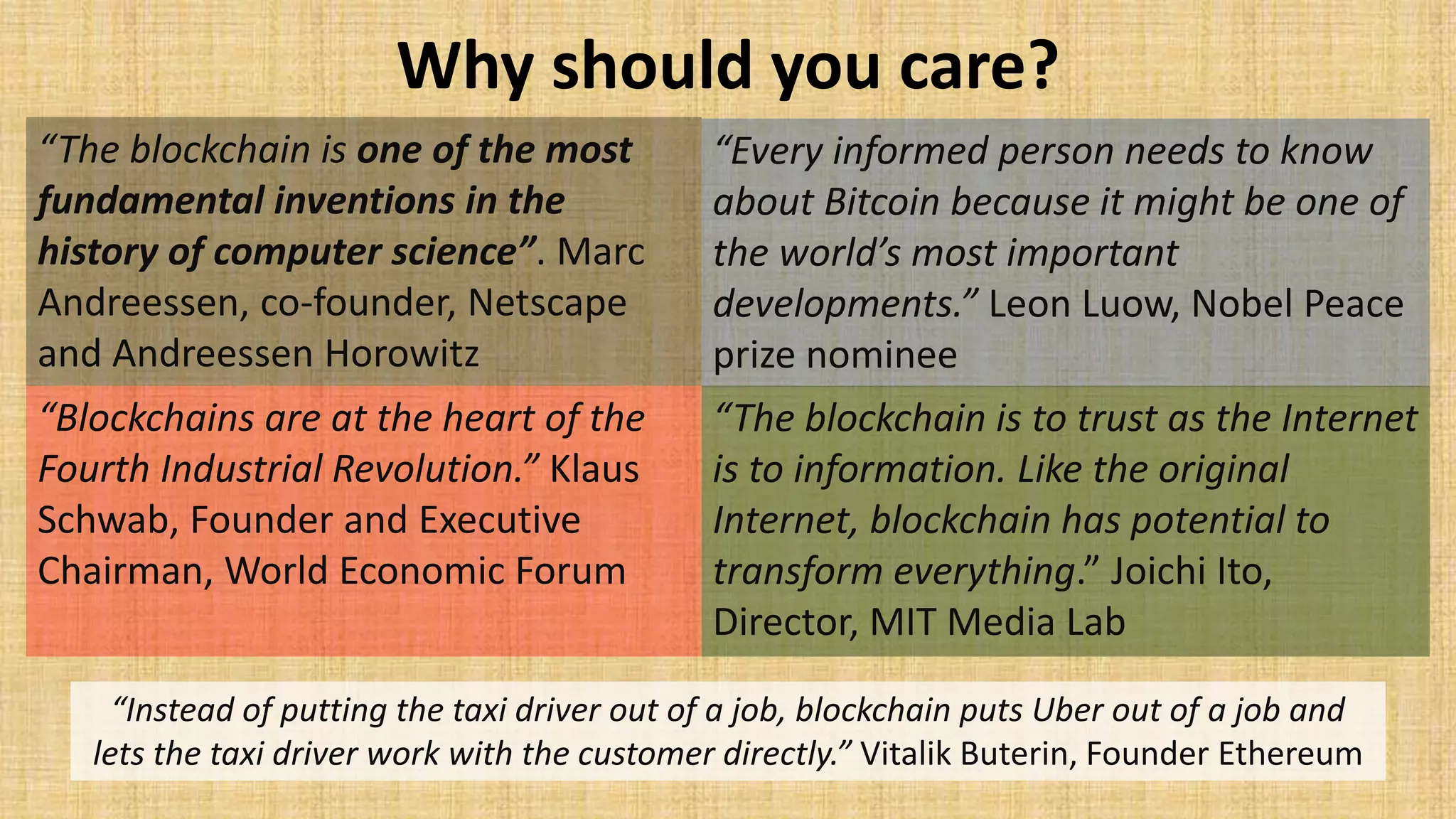Why should you care?
“Every informed person needs to know
about Bitcoin because it might be one of
the world’s most important
developments.” Leon Luow, Nobel Peace
prize nominee
“The blockchain is one of the most
fundamental inventions in the
history of computer science”. Marc
Andreessen, co-founder, Netscape
and Andreessen Horowitz
“Blockchains are at the heart of the
Fourth Industrial Revolution.” Klaus
Schwab, Founder and Executive
Chairman, World Economic Forum
“The blockchain is to trust as the Internet
is to information. Like the original
Internet, blockchain has potential to
transform everything.” Joichi Ito,
Director, MIT Media Lab
“Instead of putting the taxi driver out of a job, blockchain puts Uber out of a job and
lets the taxi driver work with the customer directly.” Vitalik Buterin, Founder Ethereum
 
