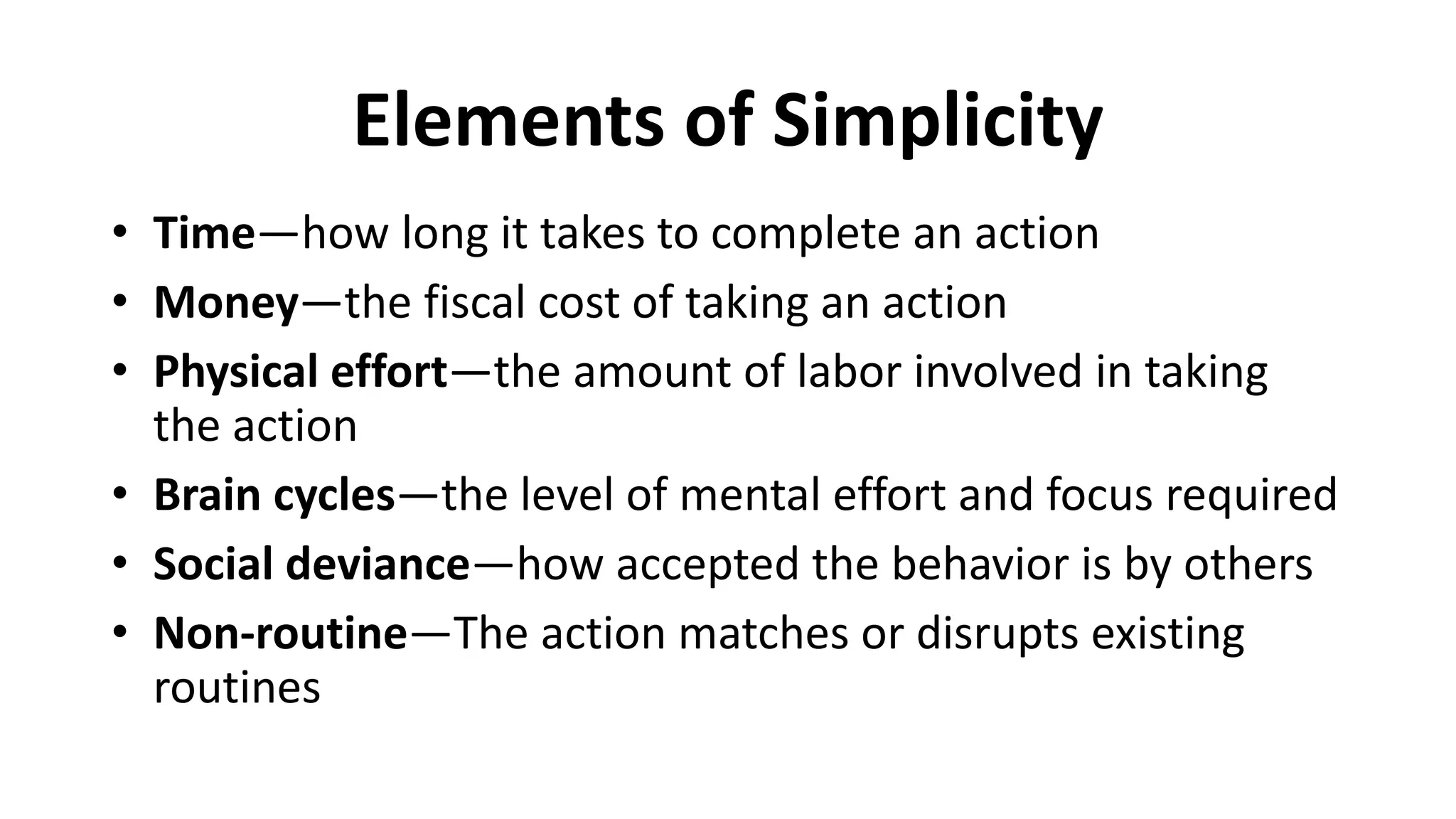 Elements of Simplicity
• Time—how long it takes to complete an action
• Money—the fiscal cost of taking an action
• Physical effort—the amount of labor involved in taking
the action
• Brain cycles—the level of mental effort and focus required
• Social deviance—how accepted the behavior is by others
• Non-routine—The action matches or disrupts existing
routines
 