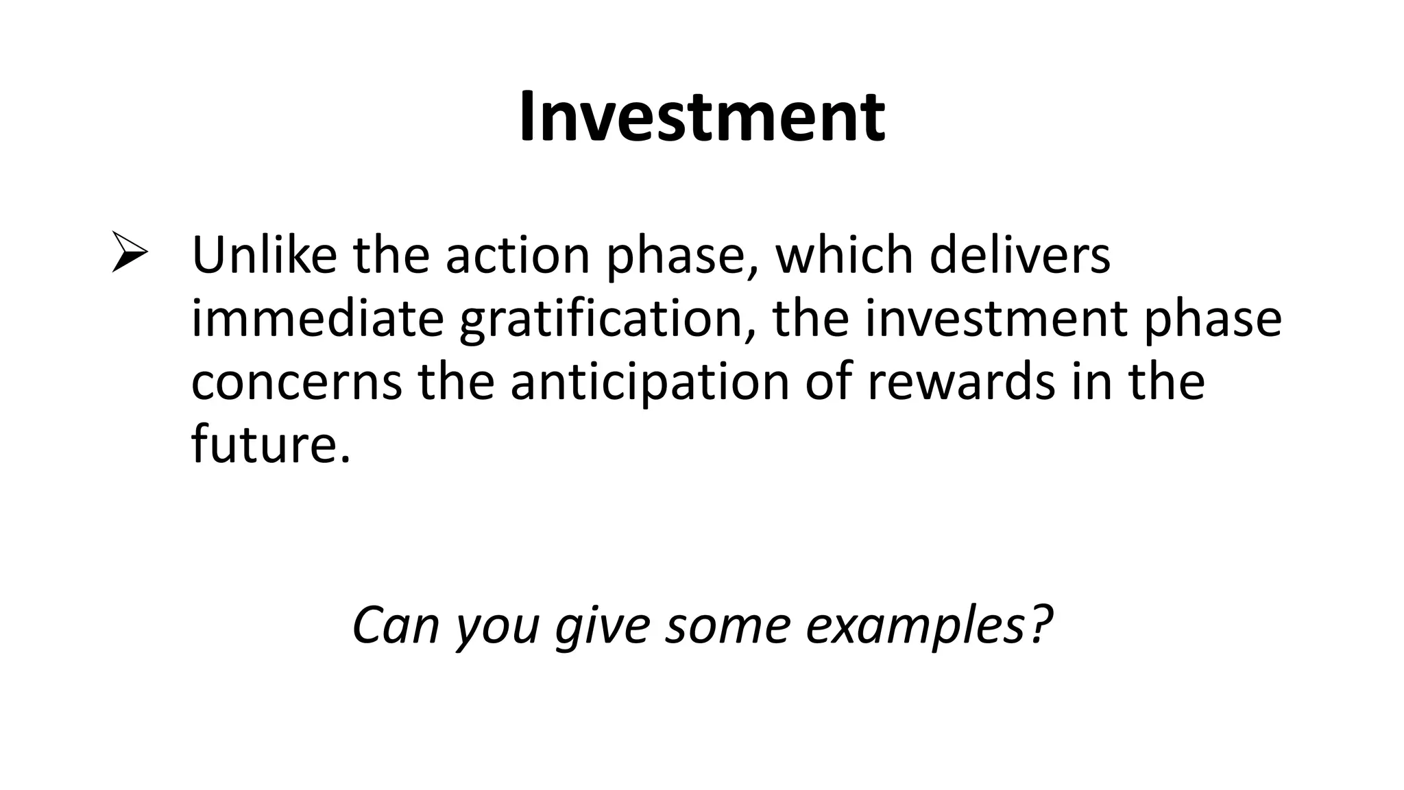 Investment
 Unlike the action phase, which delivers
immediate gratification, the investment phase
concerns the anticipation of rewards in the
future.
Can you give some examples?
 