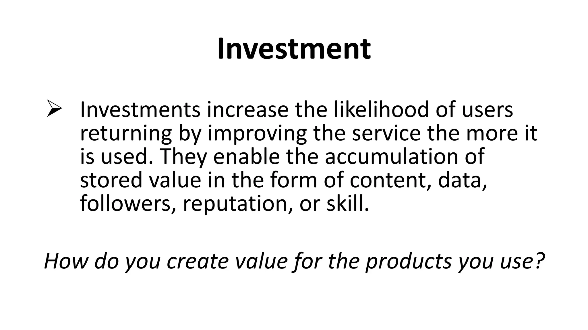 Investment
 Investments increase the likelihood of users
returning by improving the service the more it
is used. They enable the accumulation of
stored value in the form of content, data,
followers, reputation, or skill.
How do you create value for the products you use?
 