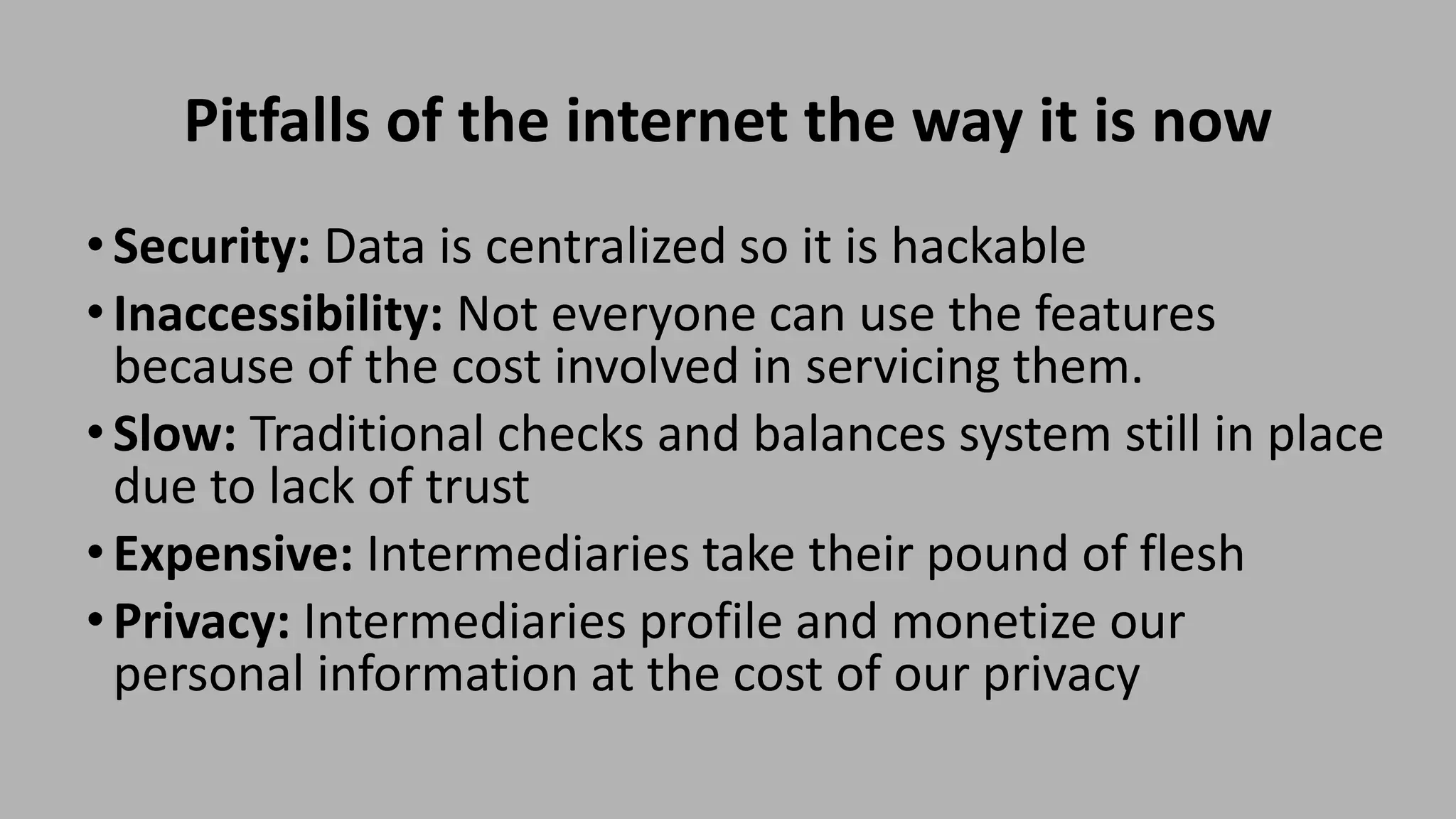 Pitfalls of the internet the way it is now
•Security: Data is centralized so it is hackable
•Inaccessibility: Not everyone can use the features
because of the cost involved in servicing them.
•Slow: Traditional checks and balances system still in place
due to lack of trust
•Expensive: Intermediaries take their pound of flesh
•Privacy: Intermediaries profile and monetize our
personal information at the cost of our privacy
 