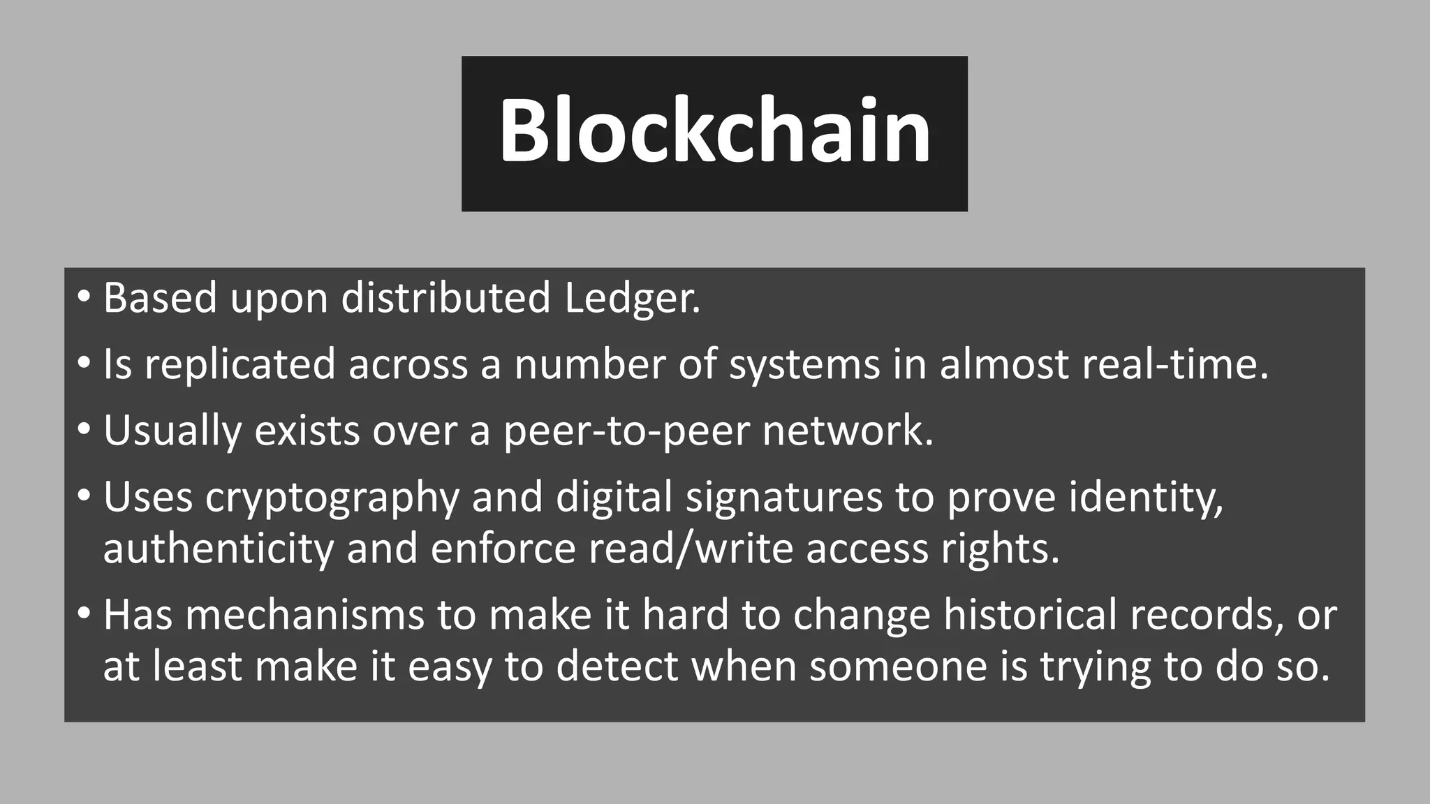 Blockchain
• Based upon distributed Ledger.
• Is replicated across a number of systems in almost real-time.
• Usually exists over a peer-to-peer network.
• Uses cryptography and digital signatures to prove identity,
authenticity and enforce read/write access rights.
• Has mechanisms to make it hard to change historical records, or
at least make it easy to detect when someone is trying to do so.
 