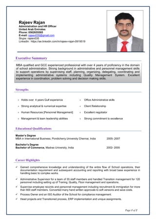 Page 1 of 2
Executive Summary
Strengths
 Holds over 4 years Gulf experience  Office Administrative skills
 Strong analytical & numerical expertise  Client Relationship
 Human Resources [Personnel Management]  Excellent negotiator
 Management & team leadership abilities  Strong commitment to excellence
Educational Qualifications
Master’s Degree
MBA in International Business, Pondicherry University Chennai, India 2005- 2007
Bachelor’s Degree
Bachelor of Commerce, Madras University, India 2002- 2005
Career Highlights
 Gained comprehensive knowledge and understanding of the entire flow of School operations, their
documentation requirement and subsequent accounting and reporting with broad base experience in
handling basic to complex works.
 Administrative Supervisor for a team of 55 staff members and handled Transition management for 120
personnel including setting up of Traning, Quality, Floor management and operations.
 Supervise employee records and personnel management including recruitment & immigration for more
than 800 staff members. Converted many hand written approvals to soft versions and save costs.
 Process Owner and an ISO Auditor of the School for compliance management.
 Head projects and Transitioned process, ERP implementation and unique assignments.
Rajeev Rajan
Administration and HR Officer
United Arab Emirates
Phone: 0562655585
E-mail: rajeev035@gmail.com
Skype: rajeev035
LinkedIn: https://ae.linkedin.com/in/rajeev-rajan-0919519
MBA qualified and GCC experienced professional with over 4 years of proficiency in the domain
of school administration. Strong background in administrative and personnel management skills
to support operations by supervising staff, planning, organizing, delegating, coordinating and
implementing administrative systems including Quality Management System. Excellent
experience in coordination, problem solving and decision making skills.
 
