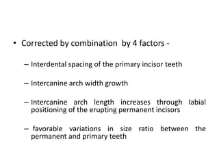 • Corrected by combination by 4 factors -
– Interdental spacing of the primary incisor teeth
– Intercanine arch width growth
– Intercanine arch length increases through labial
positioning of the erupting permanent incisors
– favorable variations in size ratio between the
permanent and primary teeth
 