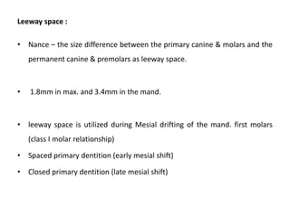 Leeway space :
• Nance – the size difference between the primary canine & molars and the
permanent canine & premolars as leeway space.
• 1.8mm in max. and 3.4mm in the mand.
• leeway space is utilized during Mesial drifting of the mand. first molars
(class I molar relationship)
• Spaced primary dentition (early mesial shift)
• Closed primary dentition (late mesial shift)
 